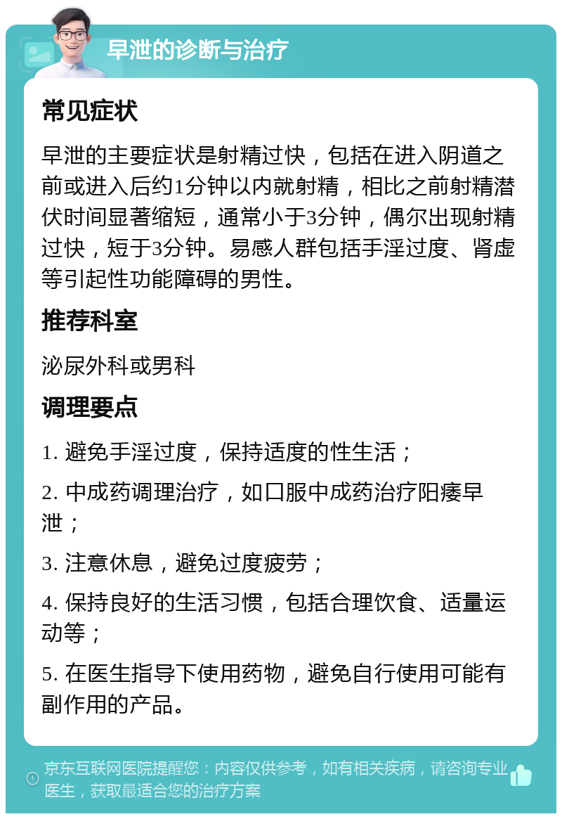 早泄的诊断与治疗 常见症状 早泄的主要症状是射精过快，包括在进入阴道之前或进入后约1分钟以内就射精，相比之前射精潜伏时间显著缩短，通常小于3分钟，偶尔出现射精过快，短于3分钟。易感人群包括手淫过度、肾虚等引起性功能障碍的男性。 推荐科室 泌尿外科或男科 调理要点 1. 避免手淫过度，保持适度的性生活； 2. 中成药调理治疗，如口服中成药治疗阳痿早泄； 3. 注意休息，避免过度疲劳； 4. 保持良好的生活习惯，包括合理饮食、适量运动等； 5. 在医生指导下使用药物，避免自行使用可能有副作用的产品。