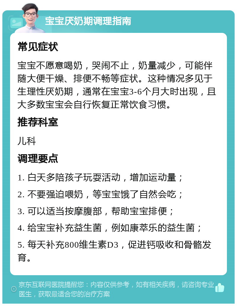 宝宝厌奶期调理指南 常见症状 宝宝不愿意喝奶，哭闹不止，奶量减少，可能伴随大便干燥、排便不畅等症状。这种情况多见于生理性厌奶期，通常在宝宝3-6个月大时出现，且大多数宝宝会自行恢复正常饮食习惯。 推荐科室 儿科 调理要点 1. 白天多陪孩子玩耍活动，增加运动量； 2. 不要强迫喂奶，等宝宝饿了自然会吃； 3. 可以适当按摩腹部，帮助宝宝排便； 4. 给宝宝补充益生菌，例如康萃乐的益生菌； 5. 每天补充800维生素D3，促进钙吸收和骨骼发育。