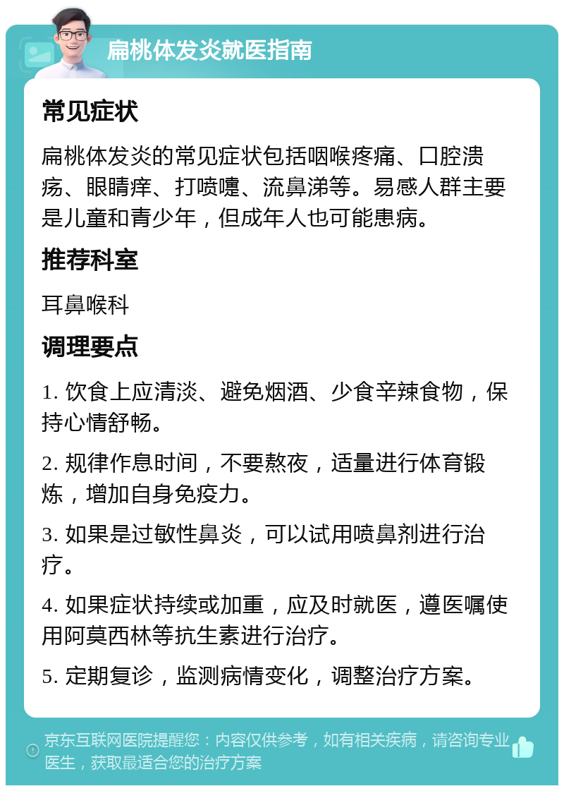 扁桃体发炎就医指南 常见症状 扁桃体发炎的常见症状包括咽喉疼痛、口腔溃疡、眼睛痒、打喷嚏、流鼻涕等。易感人群主要是儿童和青少年，但成年人也可能患病。 推荐科室 耳鼻喉科 调理要点 1. 饮食上应清淡、避免烟酒、少食辛辣食物，保持心情舒畅。 2. 规律作息时间，不要熬夜，适量进行体育锻炼，增加自身免疫力。 3. 如果是过敏性鼻炎，可以试用喷鼻剂进行治疗。 4. 如果症状持续或加重，应及时就医，遵医嘱使用阿莫西林等抗生素进行治疗。 5. 定期复诊，监测病情变化，调整治疗方案。