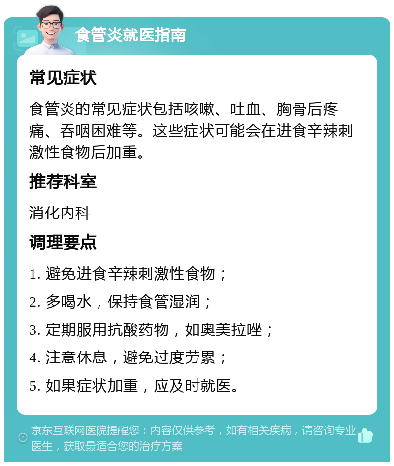 食管炎就医指南 常见症状 食管炎的常见症状包括咳嗽、吐血、胸骨后疼痛、吞咽困难等。这些症状可能会在进食辛辣刺激性食物后加重。 推荐科室 消化内科 调理要点 1. 避免进食辛辣刺激性食物； 2. 多喝水，保持食管湿润； 3. 定期服用抗酸药物，如奥美拉唑； 4. 注意休息，避免过度劳累； 5. 如果症状加重，应及时就医。