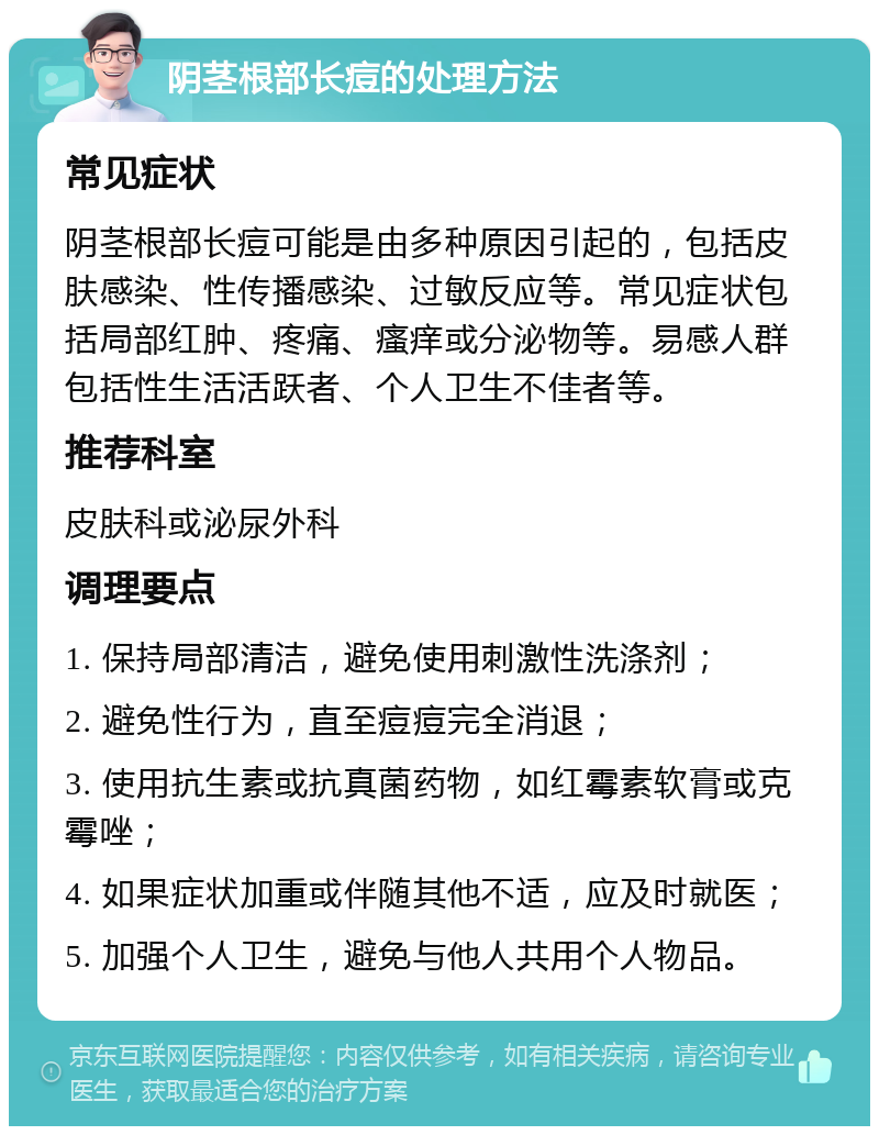 阴茎根部长痘的处理方法 常见症状 阴茎根部长痘可能是由多种原因引起的，包括皮肤感染、性传播感染、过敏反应等。常见症状包括局部红肿、疼痛、瘙痒或分泌物等。易感人群包括性生活活跃者、个人卫生不佳者等。 推荐科室 皮肤科或泌尿外科 调理要点 1. 保持局部清洁，避免使用刺激性洗涤剂； 2. 避免性行为，直至痘痘完全消退； 3. 使用抗生素或抗真菌药物，如红霉素软膏或克霉唑； 4. 如果症状加重或伴随其他不适，应及时就医； 5. 加强个人卫生，避免与他人共用个人物品。