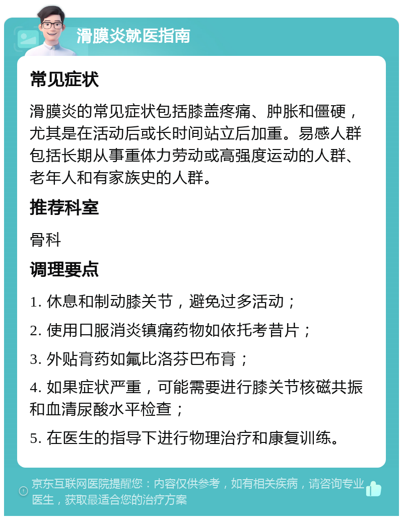 滑膜炎就医指南 常见症状 滑膜炎的常见症状包括膝盖疼痛、肿胀和僵硬，尤其是在活动后或长时间站立后加重。易感人群包括长期从事重体力劳动或高强度运动的人群、老年人和有家族史的人群。 推荐科室 骨科 调理要点 1. 休息和制动膝关节，避免过多活动； 2. 使用口服消炎镇痛药物如依托考昔片； 3. 外贴膏药如氟比洛芬巴布膏； 4. 如果症状严重，可能需要进行膝关节核磁共振和血清尿酸水平检查； 5. 在医生的指导下进行物理治疗和康复训练。