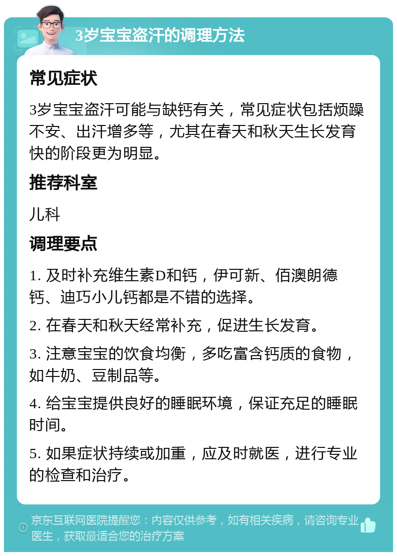 3岁宝宝盗汗的调理方法 常见症状 3岁宝宝盗汗可能与缺钙有关，常见症状包括烦躁不安、出汗增多等，尤其在春天和秋天生长发育快的阶段更为明显。 推荐科室 儿科 调理要点 1. 及时补充维生素D和钙，伊可新、佰澳朗德钙、迪巧小儿钙都是不错的选择。 2. 在春天和秋天经常补充，促进生长发育。 3. 注意宝宝的饮食均衡，多吃富含钙质的食物，如牛奶、豆制品等。 4. 给宝宝提供良好的睡眠环境，保证充足的睡眠时间。 5. 如果症状持续或加重，应及时就医，进行专业的检查和治疗。