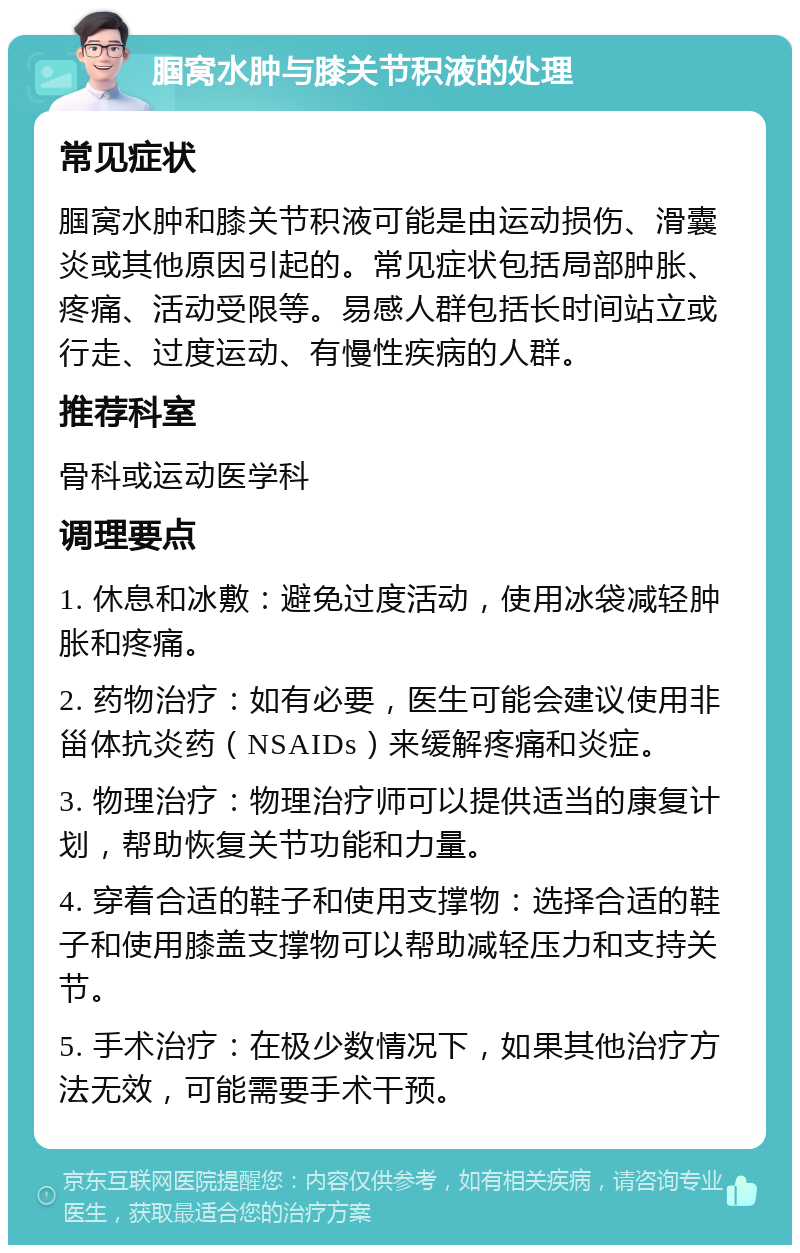 腘窝水肿与膝关节积液的处理 常见症状 腘窝水肿和膝关节积液可能是由运动损伤、滑囊炎或其他原因引起的。常见症状包括局部肿胀、疼痛、活动受限等。易感人群包括长时间站立或行走、过度运动、有慢性疾病的人群。 推荐科室 骨科或运动医学科 调理要点 1. 休息和冰敷：避免过度活动，使用冰袋减轻肿胀和疼痛。 2. 药物治疗：如有必要，医生可能会建议使用非甾体抗炎药（NSAIDs）来缓解疼痛和炎症。 3. 物理治疗：物理治疗师可以提供适当的康复计划，帮助恢复关节功能和力量。 4. 穿着合适的鞋子和使用支撑物：选择合适的鞋子和使用膝盖支撑物可以帮助减轻压力和支持关节。 5. 手术治疗：在极少数情况下，如果其他治疗方法无效，可能需要手术干预。