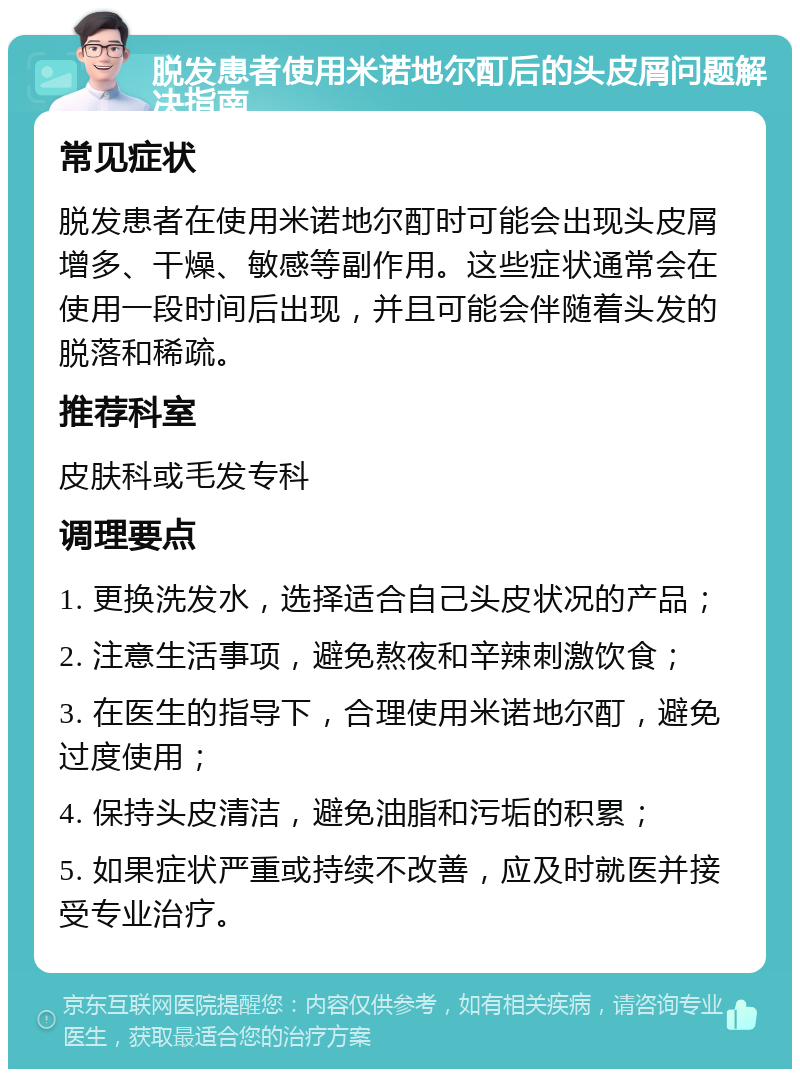 脱发患者使用米诺地尔酊后的头皮屑问题解决指南 常见症状 脱发患者在使用米诺地尔酊时可能会出现头皮屑增多、干燥、敏感等副作用。这些症状通常会在使用一段时间后出现，并且可能会伴随着头发的脱落和稀疏。 推荐科室 皮肤科或毛发专科 调理要点 1. 更换洗发水，选择适合自己头皮状况的产品； 2. 注意生活事项，避免熬夜和辛辣刺激饮食； 3. 在医生的指导下，合理使用米诺地尔酊，避免过度使用； 4. 保持头皮清洁，避免油脂和污垢的积累； 5. 如果症状严重或持续不改善，应及时就医并接受专业治疗。