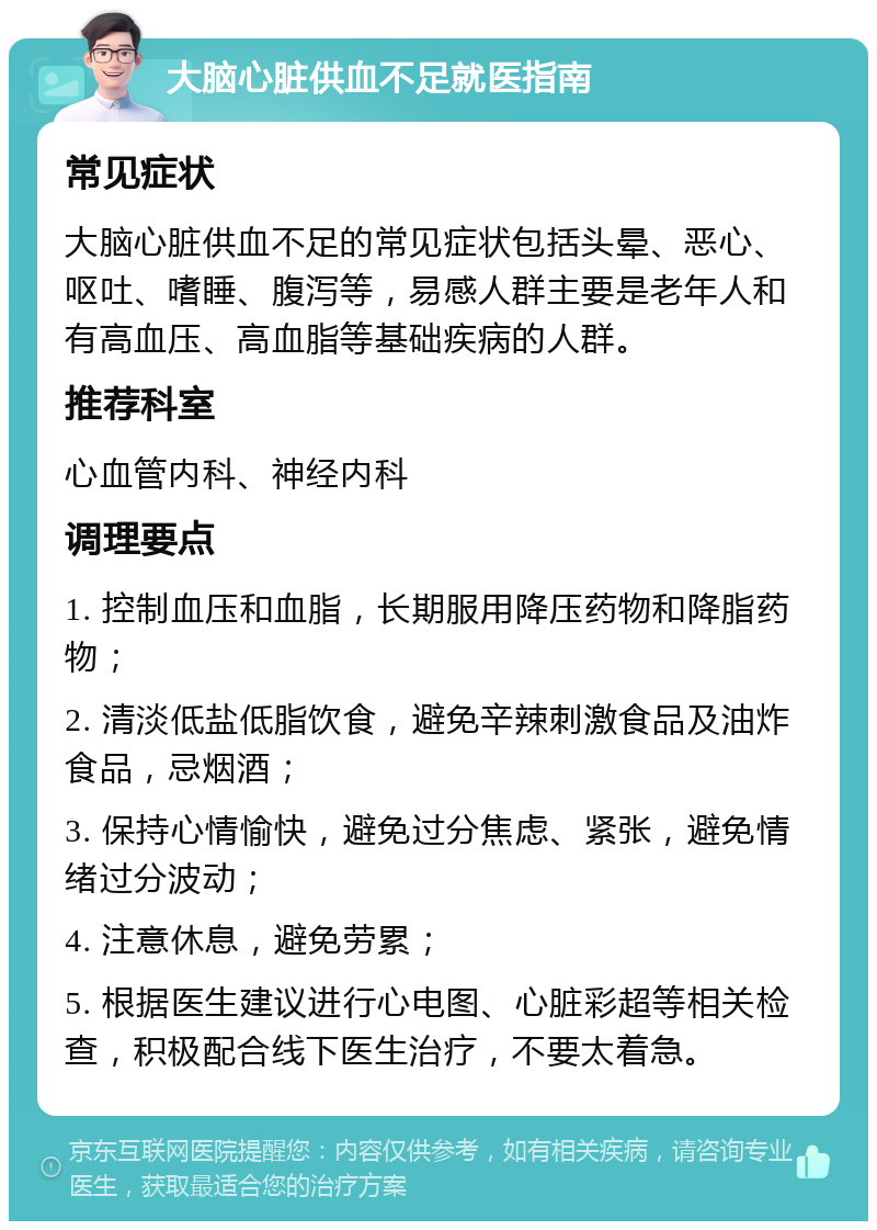 大脑心脏供血不足就医指南 常见症状 大脑心脏供血不足的常见症状包括头晕、恶心、呕吐、嗜睡、腹泻等，易感人群主要是老年人和有高血压、高血脂等基础疾病的人群。 推荐科室 心血管内科、神经内科 调理要点 1. 控制血压和血脂，长期服用降压药物和降脂药物； 2. 清淡低盐低脂饮食，避免辛辣刺激食品及油炸食品，忌烟酒； 3. 保持心情愉快，避免过分焦虑、紧张，避免情绪过分波动； 4. 注意休息，避免劳累； 5. 根据医生建议进行心电图、心脏彩超等相关检查，积极配合线下医生治疗，不要太着急。