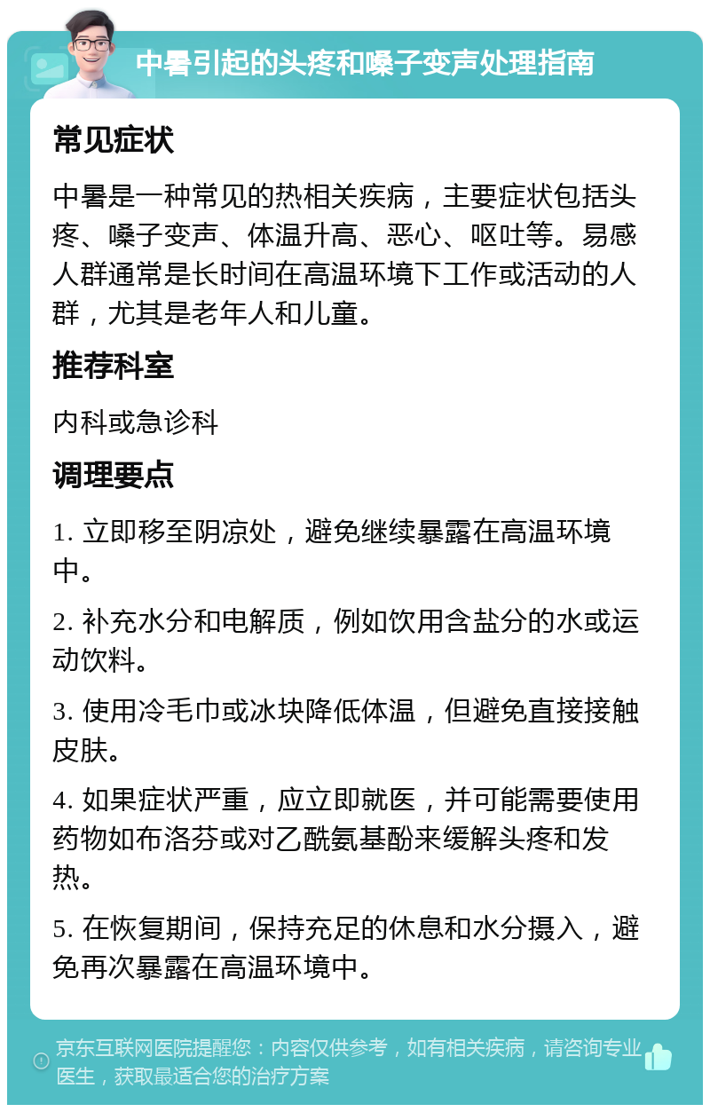 中暑引起的头疼和嗓子变声处理指南 常见症状 中暑是一种常见的热相关疾病，主要症状包括头疼、嗓子变声、体温升高、恶心、呕吐等。易感人群通常是长时间在高温环境下工作或活动的人群，尤其是老年人和儿童。 推荐科室 内科或急诊科 调理要点 1. 立即移至阴凉处，避免继续暴露在高温环境中。 2. 补充水分和电解质，例如饮用含盐分的水或运动饮料。 3. 使用冷毛巾或冰块降低体温，但避免直接接触皮肤。 4. 如果症状严重，应立即就医，并可能需要使用药物如布洛芬或对乙酰氨基酚来缓解头疼和发热。 5. 在恢复期间，保持充足的休息和水分摄入，避免再次暴露在高温环境中。