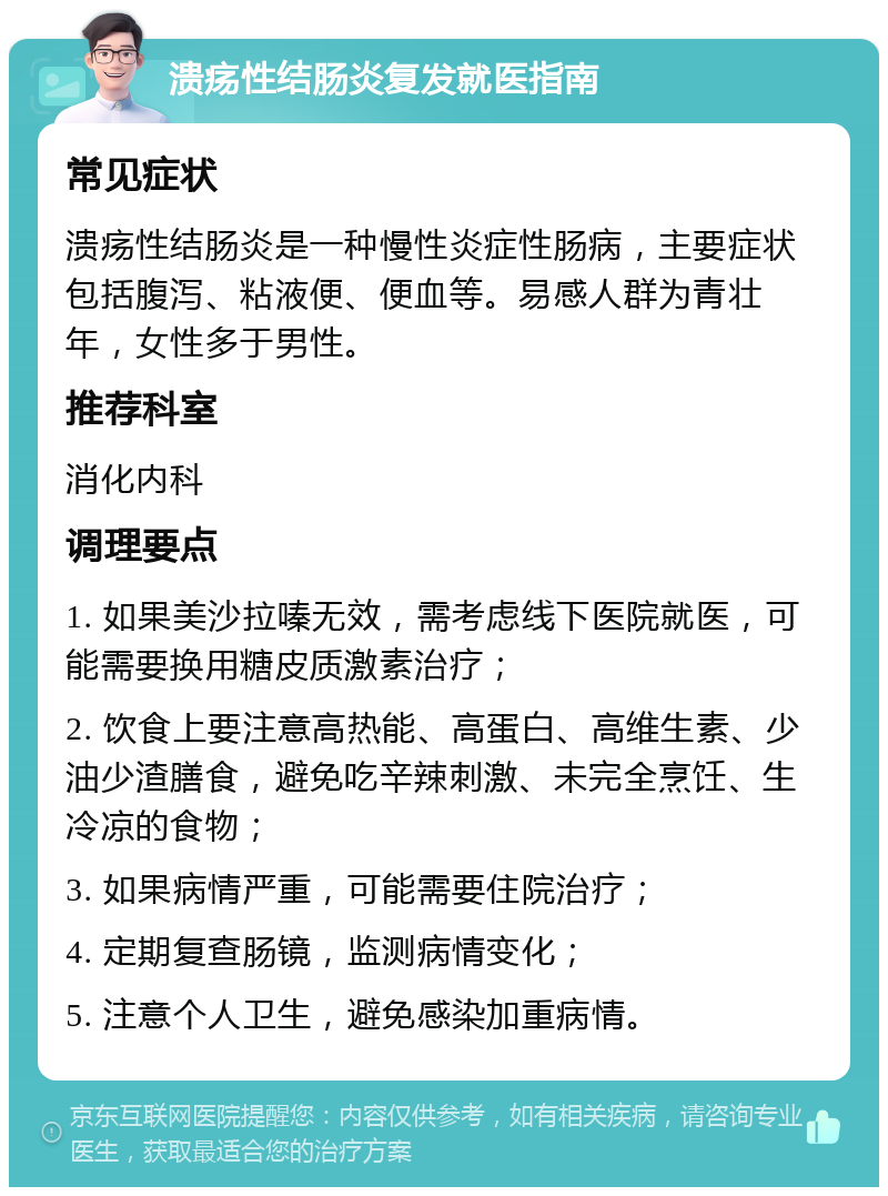 溃疡性结肠炎复发就医指南 常见症状 溃疡性结肠炎是一种慢性炎症性肠病，主要症状包括腹泻、粘液便、便血等。易感人群为青壮年，女性多于男性。 推荐科室 消化内科 调理要点 1. 如果美沙拉嗪无效，需考虑线下医院就医，可能需要换用糖皮质激素治疗； 2. 饮食上要注意高热能、高蛋白、高维生素、少油少渣膳食，避免吃辛辣刺激、未完全烹饪、生冷凉的食物； 3. 如果病情严重，可能需要住院治疗； 4. 定期复查肠镜，监测病情变化； 5. 注意个人卫生，避免感染加重病情。