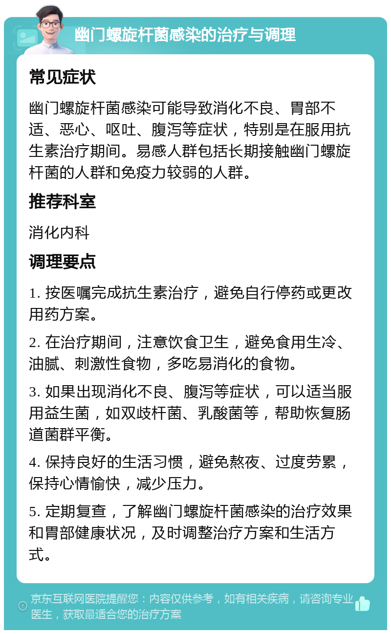 幽门螺旋杆菌感染的治疗与调理 常见症状 幽门螺旋杆菌感染可能导致消化不良、胃部不适、恶心、呕吐、腹泻等症状，特别是在服用抗生素治疗期间。易感人群包括长期接触幽门螺旋杆菌的人群和免疫力较弱的人群。 推荐科室 消化内科 调理要点 1. 按医嘱完成抗生素治疗，避免自行停药或更改用药方案。 2. 在治疗期间，注意饮食卫生，避免食用生冷、油腻、刺激性食物，多吃易消化的食物。 3. 如果出现消化不良、腹泻等症状，可以适当服用益生菌，如双歧杆菌、乳酸菌等，帮助恢复肠道菌群平衡。 4. 保持良好的生活习惯，避免熬夜、过度劳累，保持心情愉快，减少压力。 5. 定期复查，了解幽门螺旋杆菌感染的治疗效果和胃部健康状况，及时调整治疗方案和生活方式。