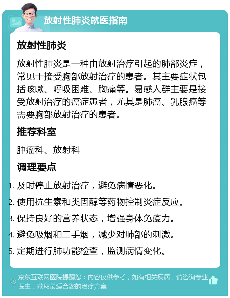 放射性肺炎就医指南 放射性肺炎 放射性肺炎是一种由放射治疗引起的肺部炎症，常见于接受胸部放射治疗的患者。其主要症状包括咳嗽、呼吸困难、胸痛等。易感人群主要是接受放射治疗的癌症患者，尤其是肺癌、乳腺癌等需要胸部放射治疗的患者。 推荐科室 肿瘤科、放射科 调理要点 及时停止放射治疗，避免病情恶化。 使用抗生素和类固醇等药物控制炎症反应。 保持良好的营养状态，增强身体免疫力。 避免吸烟和二手烟，减少对肺部的刺激。 定期进行肺功能检查，监测病情变化。