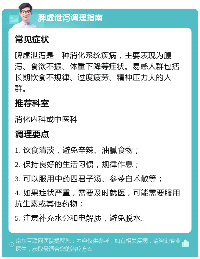 脾虚泄泻调理指南 常见症状 脾虚泄泻是一种消化系统疾病，主要表现为腹泻、食欲不振、体重下降等症状。易感人群包括长期饮食不规律、过度疲劳、精神压力大的人群。 推荐科室 消化内科或中医科 调理要点 1. 饮食清淡，避免辛辣、油腻食物； 2. 保持良好的生活习惯，规律作息； 3. 可以服用中药四君子汤、参苓白术散等； 4. 如果症状严重，需要及时就医，可能需要服用抗生素或其他药物； 5. 注意补充水分和电解质，避免脱水。