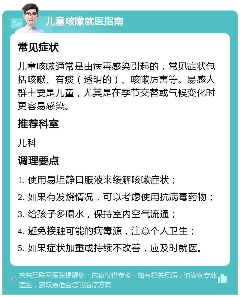 儿童咳嗽就医指南 常见症状 儿童咳嗽通常是由病毒感染引起的，常见症状包括咳嗽、有痰（透明的）、咳嗽厉害等。易感人群主要是儿童，尤其是在季节交替或气候变化时更容易感染。 推荐科室 儿科 调理要点 1. 使用易坦静口服液来缓解咳嗽症状； 2. 如果有发烧情况，可以考虑使用抗病毒药物； 3. 给孩子多喝水，保持室内空气流通； 4. 避免接触可能的病毒源，注意个人卫生； 5. 如果症状加重或持续不改善，应及时就医。