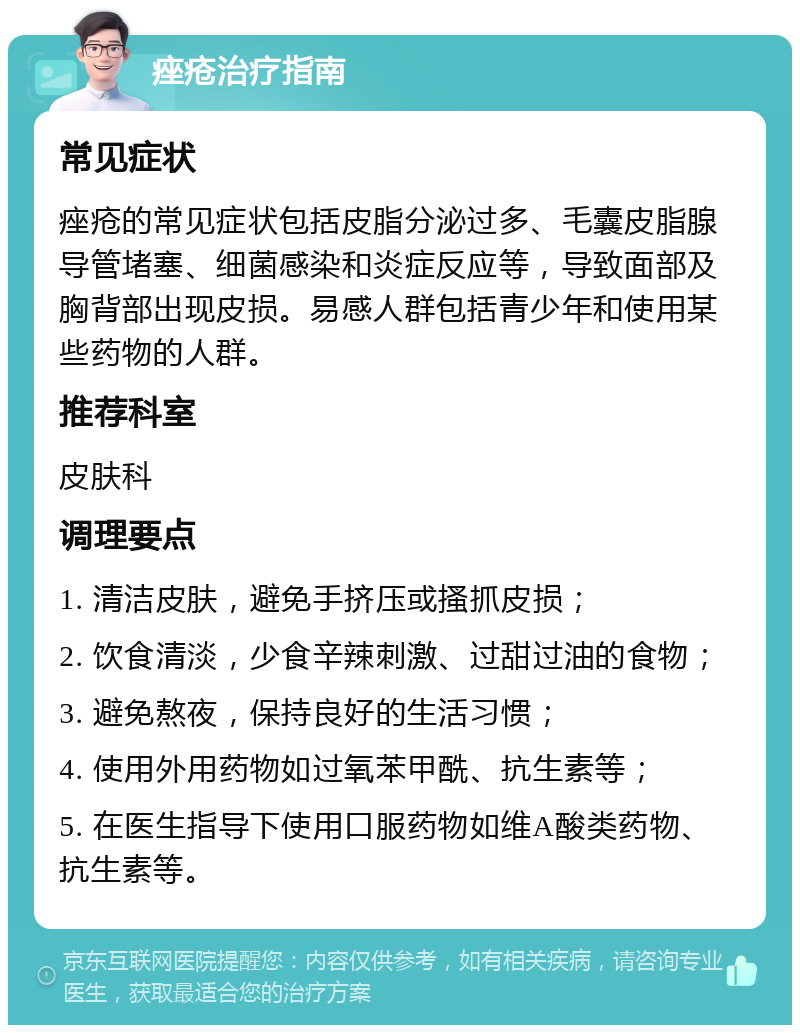 痤疮治疗指南 常见症状 痤疮的常见症状包括皮脂分泌过多、毛囊皮脂腺导管堵塞、细菌感染和炎症反应等，导致面部及胸背部出现皮损。易感人群包括青少年和使用某些药物的人群。 推荐科室 皮肤科 调理要点 1. 清洁皮肤，避免手挤压或搔抓皮损； 2. 饮食清淡，少食辛辣刺激、过甜过油的食物； 3. 避免熬夜，保持良好的生活习惯； 4. 使用外用药物如过氧苯甲酰、抗生素等； 5. 在医生指导下使用口服药物如维A酸类药物、抗生素等。