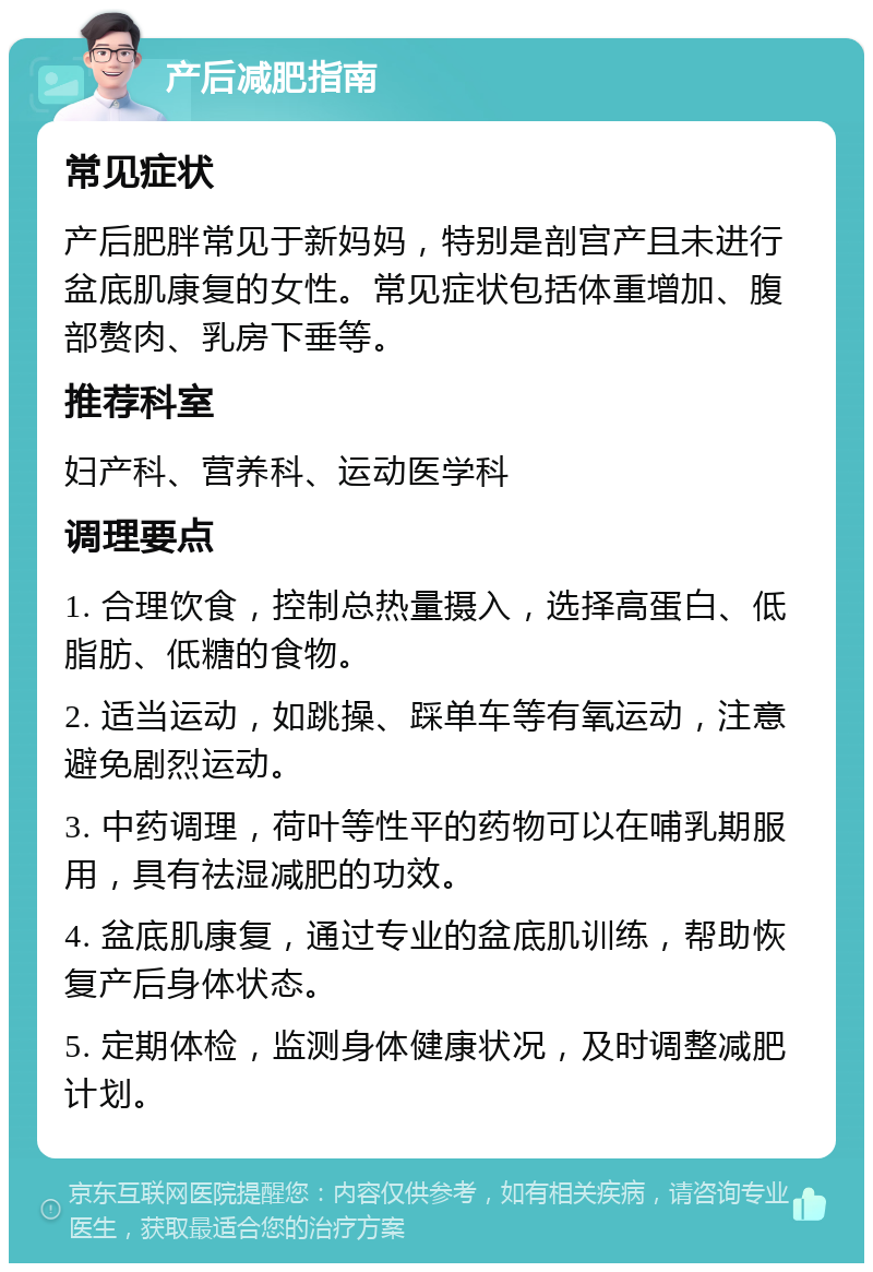 产后减肥指南 常见症状 产后肥胖常见于新妈妈，特别是剖宫产且未进行盆底肌康复的女性。常见症状包括体重增加、腹部赘肉、乳房下垂等。 推荐科室 妇产科、营养科、运动医学科 调理要点 1. 合理饮食，控制总热量摄入，选择高蛋白、低脂肪、低糖的食物。 2. 适当运动，如跳操、踩单车等有氧运动，注意避免剧烈运动。 3. 中药调理，荷叶等性平的药物可以在哺乳期服用，具有祛湿减肥的功效。 4. 盆底肌康复，通过专业的盆底肌训练，帮助恢复产后身体状态。 5. 定期体检，监测身体健康状况，及时调整减肥计划。