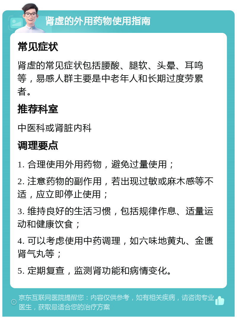 肾虚的外用药物使用指南 常见症状 肾虚的常见症状包括腰酸、腿软、头晕、耳鸣等，易感人群主要是中老年人和长期过度劳累者。 推荐科室 中医科或肾脏内科 调理要点 1. 合理使用外用药物，避免过量使用； 2. 注意药物的副作用，若出现过敏或麻木感等不适，应立即停止使用； 3. 维持良好的生活习惯，包括规律作息、适量运动和健康饮食； 4. 可以考虑使用中药调理，如六味地黄丸、金匮肾气丸等； 5. 定期复查，监测肾功能和病情变化。