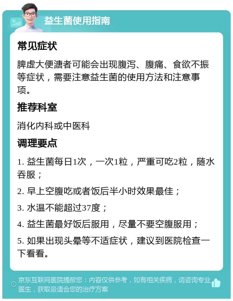 益生菌使用指南 常见症状 脾虚大便溏者可能会出现腹泻、腹痛、食欲不振等症状，需要注意益生菌的使用方法和注意事项。 推荐科室 消化内科或中医科 调理要点 1. 益生菌每日1次，一次1粒，严重可吃2粒，随水吞服； 2. 早上空腹吃或者饭后半小时效果最佳； 3. 水温不能超过37度； 4. 益生菌最好饭后服用，尽量不要空腹服用； 5. 如果出现头晕等不适症状，建议到医院检查一下看看。