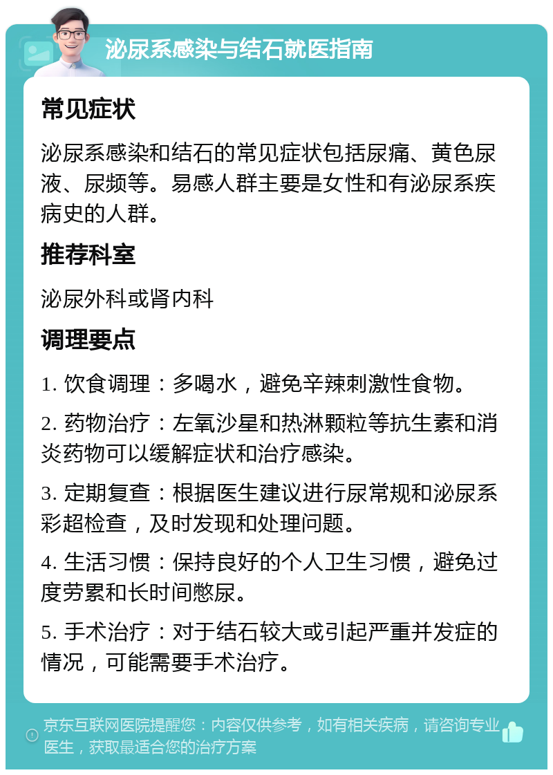 泌尿系感染与结石就医指南 常见症状 泌尿系感染和结石的常见症状包括尿痛、黄色尿液、尿频等。易感人群主要是女性和有泌尿系疾病史的人群。 推荐科室 泌尿外科或肾内科 调理要点 1. 饮食调理：多喝水，避免辛辣刺激性食物。 2. 药物治疗：左氧沙星和热淋颗粒等抗生素和消炎药物可以缓解症状和治疗感染。 3. 定期复查：根据医生建议进行尿常规和泌尿系彩超检查，及时发现和处理问题。 4. 生活习惯：保持良好的个人卫生习惯，避免过度劳累和长时间憋尿。 5. 手术治疗：对于结石较大或引起严重并发症的情况，可能需要手术治疗。