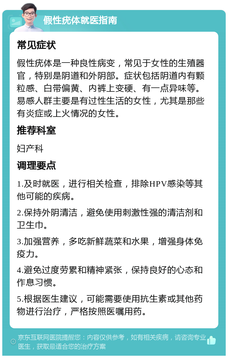 假性疣体就医指南 常见症状 假性疣体是一种良性病变，常见于女性的生殖器官，特别是阴道和外阴部。症状包括阴道内有颗粒感、白带偏黄、内裤上变硬、有一点异味等。易感人群主要是有过性生活的女性，尤其是那些有炎症或上火情况的女性。 推荐科室 妇产科 调理要点 1.及时就医，进行相关检查，排除HPV感染等其他可能的疾病。 2.保持外阴清洁，避免使用刺激性强的清洁剂和卫生巾。 3.加强营养，多吃新鲜蔬菜和水果，增强身体免疫力。 4.避免过度劳累和精神紧张，保持良好的心态和作息习惯。 5.根据医生建议，可能需要使用抗生素或其他药物进行治疗，严格按照医嘱用药。