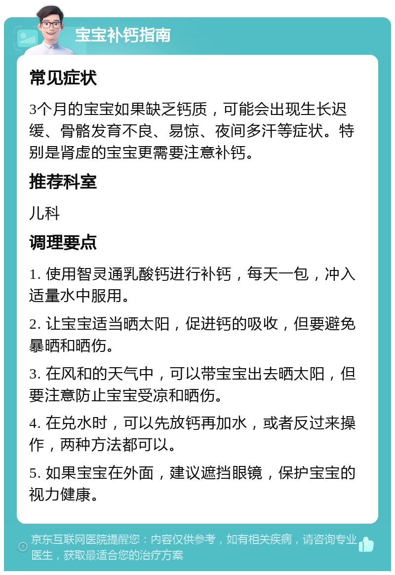 宝宝补钙指南 常见症状 3个月的宝宝如果缺乏钙质，可能会出现生长迟缓、骨骼发育不良、易惊、夜间多汗等症状。特别是肾虚的宝宝更需要注意补钙。 推荐科室 儿科 调理要点 1. 使用智灵通乳酸钙进行补钙，每天一包，冲入适量水中服用。 2. 让宝宝适当晒太阳，促进钙的吸收，但要避免暴晒和晒伤。 3. 在风和的天气中，可以带宝宝出去晒太阳，但要注意防止宝宝受凉和晒伤。 4. 在兑水时，可以先放钙再加水，或者反过来操作，两种方法都可以。 5. 如果宝宝在外面，建议遮挡眼镜，保护宝宝的视力健康。