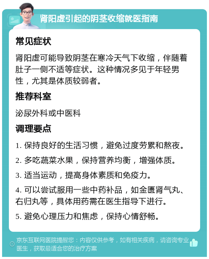 肾阳虚引起的阴茎收缩就医指南 常见症状 肾阳虚可能导致阴茎在寒冷天气下收缩，伴随着肚子一侧不适等症状。这种情况多见于年轻男性，尤其是体质较弱者。 推荐科室 泌尿外科或中医科 调理要点 1. 保持良好的生活习惯，避免过度劳累和熬夜。 2. 多吃蔬菜水果，保持营养均衡，增强体质。 3. 适当运动，提高身体素质和免疫力。 4. 可以尝试服用一些中药补品，如金匮肾气丸、右归丸等，具体用药需在医生指导下进行。 5. 避免心理压力和焦虑，保持心情舒畅。