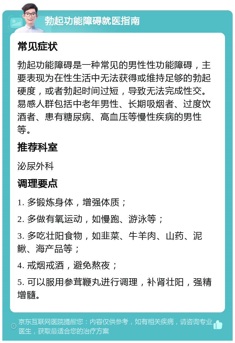 勃起功能障碍就医指南 常见症状 勃起功能障碍是一种常见的男性性功能障碍，主要表现为在性生活中无法获得或维持足够的勃起硬度，或者勃起时间过短，导致无法完成性交。易感人群包括中老年男性、长期吸烟者、过度饮酒者、患有糖尿病、高血压等慢性疾病的男性等。 推荐科室 泌尿外科 调理要点 1. 多锻炼身体，增强体质； 2. 多做有氧运动，如慢跑、游泳等； 3. 多吃壮阳食物，如韭菜、牛羊肉、山药、泥鳅、海产品等； 4. 戒烟戒酒，避免熬夜； 5. 可以服用参茸鞭丸进行调理，补肾壮阳，强精增髓。