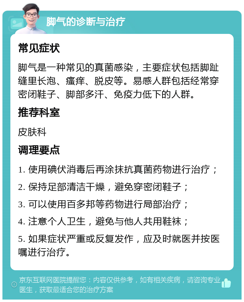 脚气的诊断与治疗 常见症状 脚气是一种常见的真菌感染，主要症状包括脚趾缝里长泡、瘙痒、脱皮等。易感人群包括经常穿密闭鞋子、脚部多汗、免疫力低下的人群。 推荐科室 皮肤科 调理要点 1. 使用碘伏消毒后再涂抹抗真菌药物进行治疗； 2. 保持足部清洁干燥，避免穿密闭鞋子； 3. 可以使用百多邦等药物进行局部治疗； 4. 注意个人卫生，避免与他人共用鞋袜； 5. 如果症状严重或反复发作，应及时就医并按医嘱进行治疗。