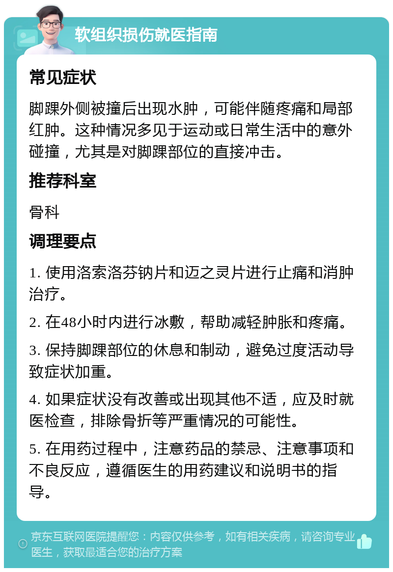 软组织损伤就医指南 常见症状 脚踝外侧被撞后出现水肿，可能伴随疼痛和局部红肿。这种情况多见于运动或日常生活中的意外碰撞，尤其是对脚踝部位的直接冲击。 推荐科室 骨科 调理要点 1. 使用洛索洛芬钠片和迈之灵片进行止痛和消肿治疗。 2. 在48小时内进行冰敷，帮助减轻肿胀和疼痛。 3. 保持脚踝部位的休息和制动，避免过度活动导致症状加重。 4. 如果症状没有改善或出现其他不适，应及时就医检查，排除骨折等严重情况的可能性。 5. 在用药过程中，注意药品的禁忌、注意事项和不良反应，遵循医生的用药建议和说明书的指导。