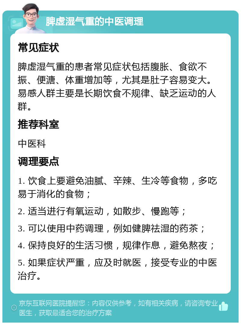 脾虚湿气重的中医调理 常见症状 脾虚湿气重的患者常见症状包括腹胀、食欲不振、便溏、体重增加等，尤其是肚子容易变大。易感人群主要是长期饮食不规律、缺乏运动的人群。 推荐科室 中医科 调理要点 1. 饮食上要避免油腻、辛辣、生冷等食物，多吃易于消化的食物； 2. 适当进行有氧运动，如散步、慢跑等； 3. 可以使用中药调理，例如健脾祛湿的药茶； 4. 保持良好的生活习惯，规律作息，避免熬夜； 5. 如果症状严重，应及时就医，接受专业的中医治疗。