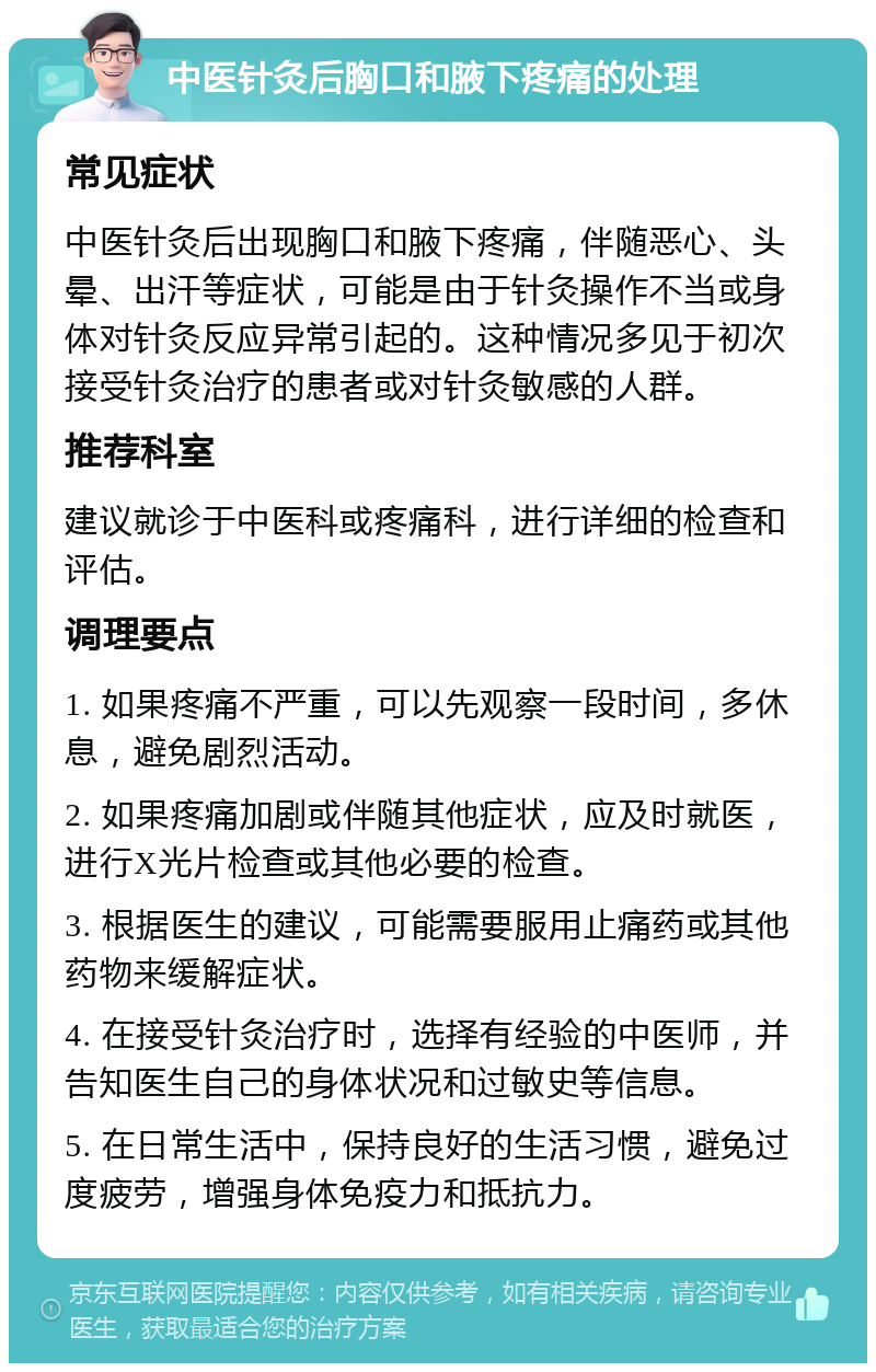 中医针灸后胸口和腋下疼痛的处理 常见症状 中医针灸后出现胸口和腋下疼痛，伴随恶心、头晕、出汗等症状，可能是由于针灸操作不当或身体对针灸反应异常引起的。这种情况多见于初次接受针灸治疗的患者或对针灸敏感的人群。 推荐科室 建议就诊于中医科或疼痛科，进行详细的检查和评估。 调理要点 1. 如果疼痛不严重，可以先观察一段时间，多休息，避免剧烈活动。 2. 如果疼痛加剧或伴随其他症状，应及时就医，进行X光片检查或其他必要的检查。 3. 根据医生的建议，可能需要服用止痛药或其他药物来缓解症状。 4. 在接受针灸治疗时，选择有经验的中医师，并告知医生自己的身体状况和过敏史等信息。 5. 在日常生活中，保持良好的生活习惯，避免过度疲劳，增强身体免疫力和抵抗力。