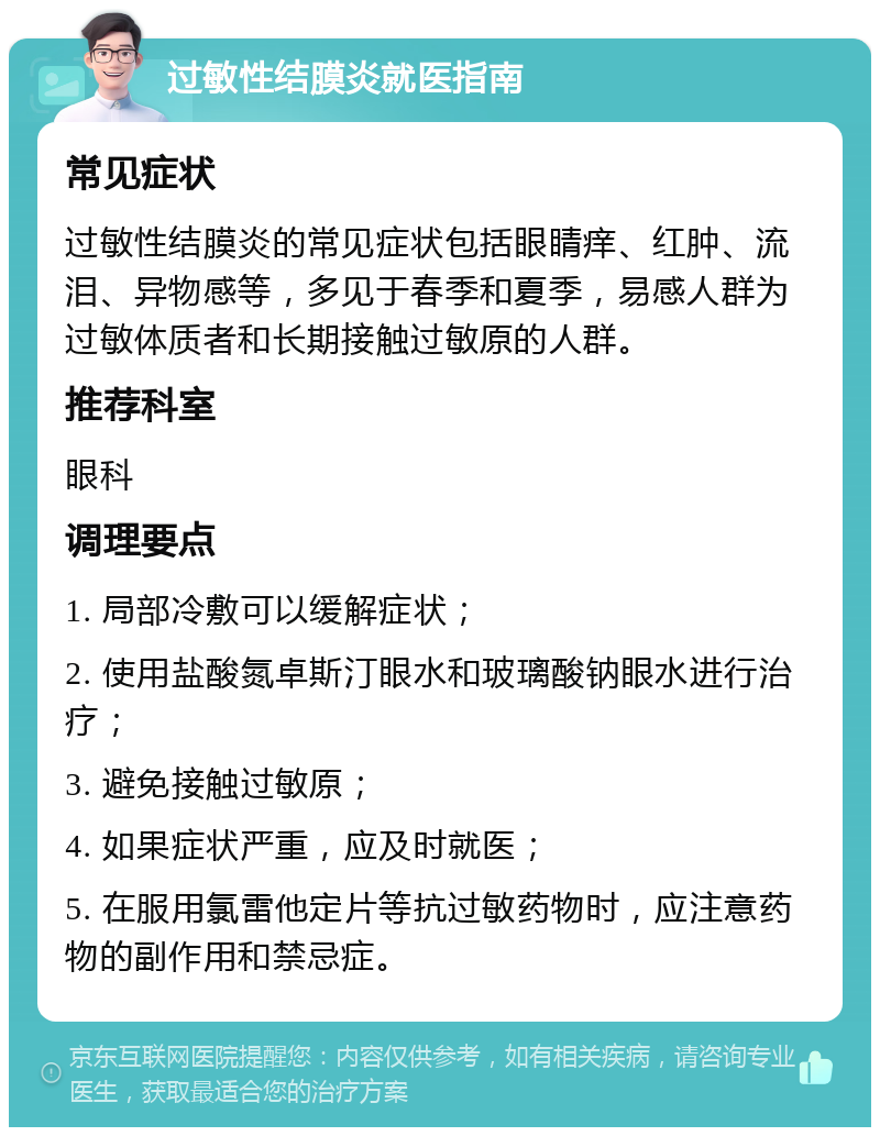 过敏性结膜炎就医指南 常见症状 过敏性结膜炎的常见症状包括眼睛痒、红肿、流泪、异物感等，多见于春季和夏季，易感人群为过敏体质者和长期接触过敏原的人群。 推荐科室 眼科 调理要点 1. 局部冷敷可以缓解症状； 2. 使用盐酸氮卓斯汀眼水和玻璃酸钠眼水进行治疗； 3. 避免接触过敏原； 4. 如果症状严重，应及时就医； 5. 在服用氯雷他定片等抗过敏药物时，应注意药物的副作用和禁忌症。