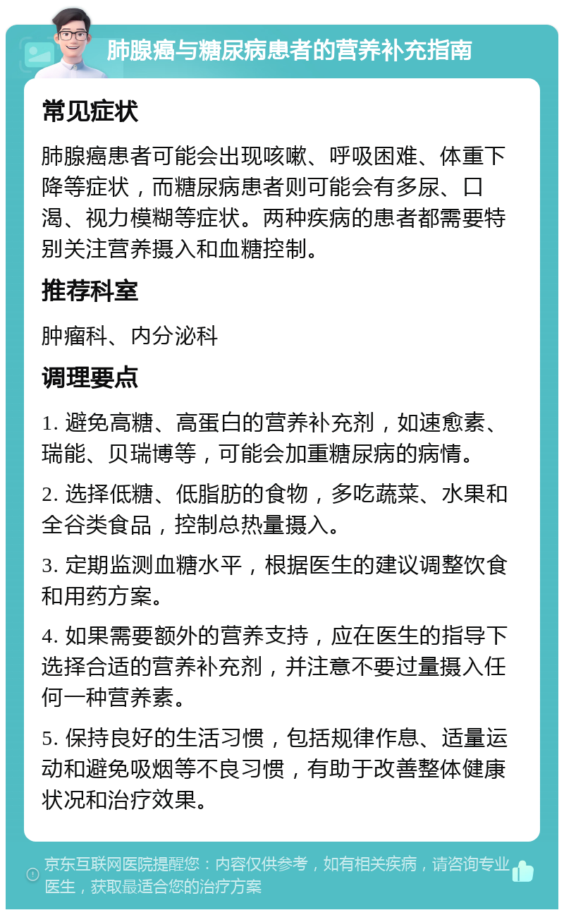 肺腺癌与糖尿病患者的营养补充指南 常见症状 肺腺癌患者可能会出现咳嗽、呼吸困难、体重下降等症状，而糖尿病患者则可能会有多尿、口渴、视力模糊等症状。两种疾病的患者都需要特别关注营养摄入和血糖控制。 推荐科室 肿瘤科、内分泌科 调理要点 1. 避免高糖、高蛋白的营养补充剂，如速愈素、瑞能、贝瑞博等，可能会加重糖尿病的病情。 2. 选择低糖、低脂肪的食物，多吃蔬菜、水果和全谷类食品，控制总热量摄入。 3. 定期监测血糖水平，根据医生的建议调整饮食和用药方案。 4. 如果需要额外的营养支持，应在医生的指导下选择合适的营养补充剂，并注意不要过量摄入任何一种营养素。 5. 保持良好的生活习惯，包括规律作息、适量运动和避免吸烟等不良习惯，有助于改善整体健康状况和治疗效果。