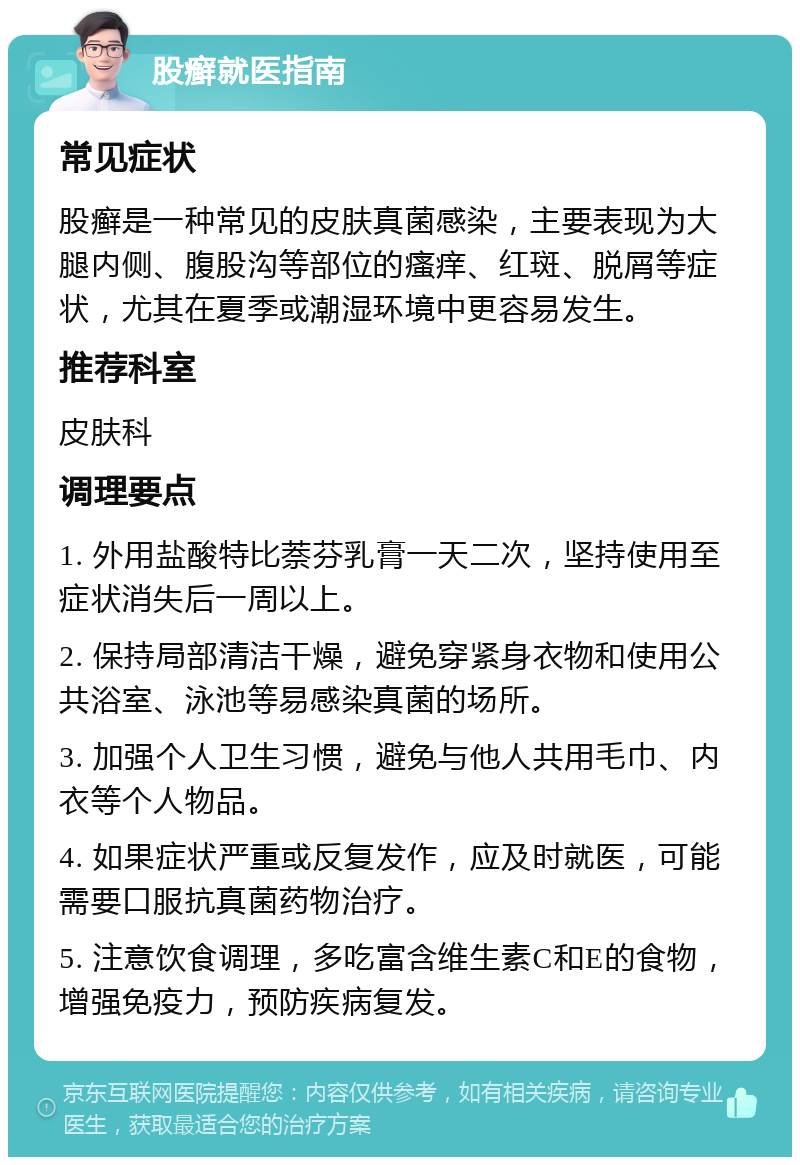 股癣就医指南 常见症状 股癣是一种常见的皮肤真菌感染，主要表现为大腿内侧、腹股沟等部位的瘙痒、红斑、脱屑等症状，尤其在夏季或潮湿环境中更容易发生。 推荐科室 皮肤科 调理要点 1. 外用盐酸特比萘芬乳膏一天二次，坚持使用至症状消失后一周以上。 2. 保持局部清洁干燥，避免穿紧身衣物和使用公共浴室、泳池等易感染真菌的场所。 3. 加强个人卫生习惯，避免与他人共用毛巾、内衣等个人物品。 4. 如果症状严重或反复发作，应及时就医，可能需要口服抗真菌药物治疗。 5. 注意饮食调理，多吃富含维生素C和E的食物，增强免疫力，预防疾病复发。