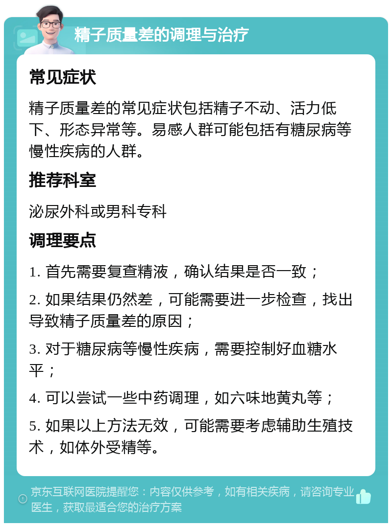 精子质量差的调理与治疗 常见症状 精子质量差的常见症状包括精子不动、活力低下、形态异常等。易感人群可能包括有糖尿病等慢性疾病的人群。 推荐科室 泌尿外科或男科专科 调理要点 1. 首先需要复查精液，确认结果是否一致； 2. 如果结果仍然差，可能需要进一步检查，找出导致精子质量差的原因； 3. 对于糖尿病等慢性疾病，需要控制好血糖水平； 4. 可以尝试一些中药调理，如六味地黄丸等； 5. 如果以上方法无效，可能需要考虑辅助生殖技术，如体外受精等。