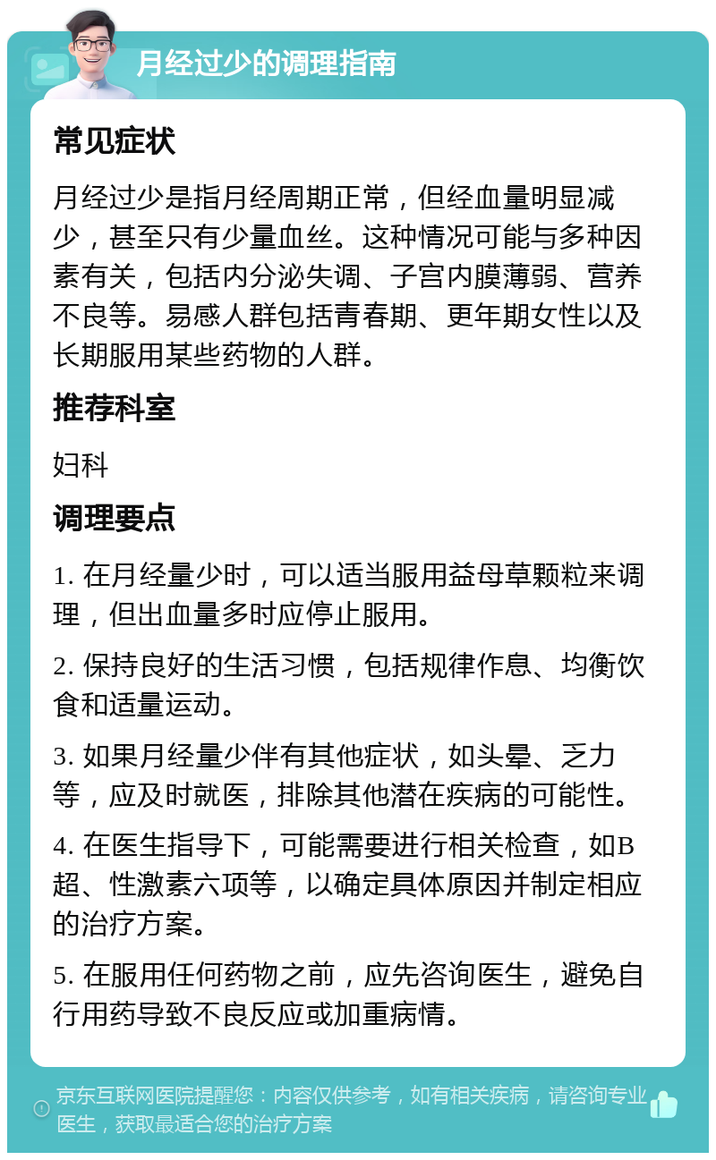 月经过少的调理指南 常见症状 月经过少是指月经周期正常，但经血量明显减少，甚至只有少量血丝。这种情况可能与多种因素有关，包括内分泌失调、子宫内膜薄弱、营养不良等。易感人群包括青春期、更年期女性以及长期服用某些药物的人群。 推荐科室 妇科 调理要点 1. 在月经量少时，可以适当服用益母草颗粒来调理，但出血量多时应停止服用。 2. 保持良好的生活习惯，包括规律作息、均衡饮食和适量运动。 3. 如果月经量少伴有其他症状，如头晕、乏力等，应及时就医，排除其他潜在疾病的可能性。 4. 在医生指导下，可能需要进行相关检查，如B超、性激素六项等，以确定具体原因并制定相应的治疗方案。 5. 在服用任何药物之前，应先咨询医生，避免自行用药导致不良反应或加重病情。