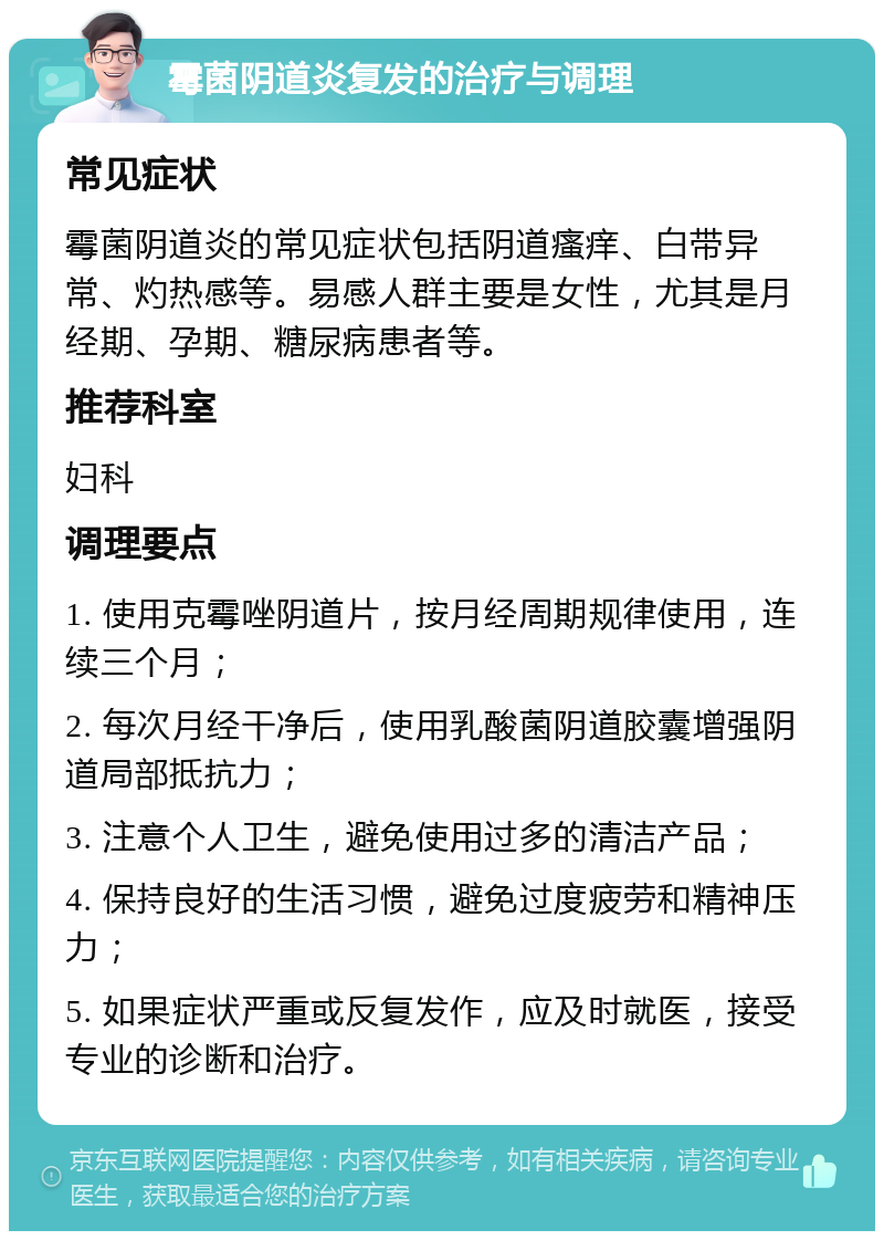 霉菌阴道炎复发的治疗与调理 常见症状 霉菌阴道炎的常见症状包括阴道瘙痒、白带异常、灼热感等。易感人群主要是女性，尤其是月经期、孕期、糖尿病患者等。 推荐科室 妇科 调理要点 1. 使用克霉唑阴道片，按月经周期规律使用，连续三个月； 2. 每次月经干净后，使用乳酸菌阴道胶囊增强阴道局部抵抗力； 3. 注意个人卫生，避免使用过多的清洁产品； 4. 保持良好的生活习惯，避免过度疲劳和精神压力； 5. 如果症状严重或反复发作，应及时就医，接受专业的诊断和治疗。