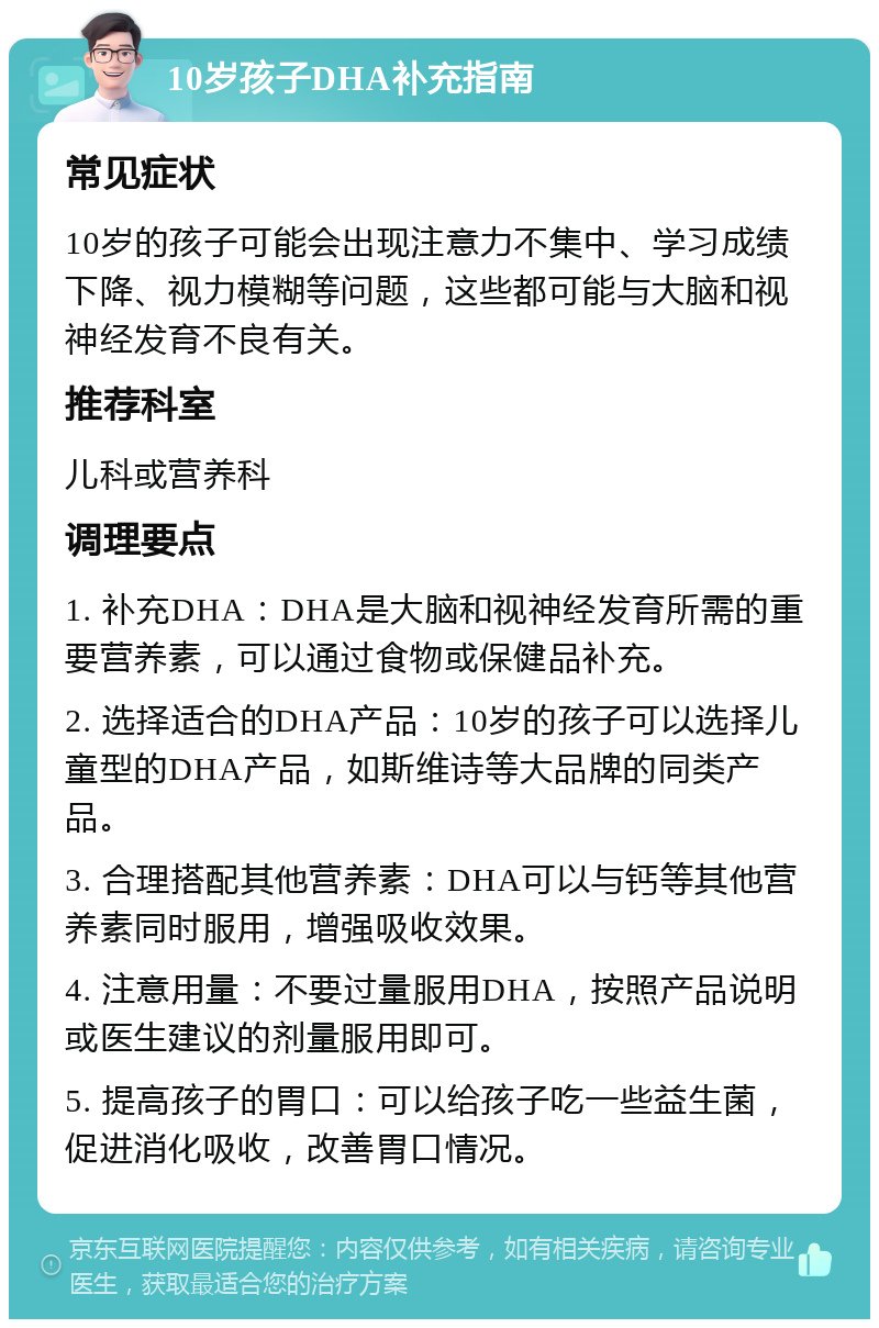 10岁孩子DHA补充指南 常见症状 10岁的孩子可能会出现注意力不集中、学习成绩下降、视力模糊等问题，这些都可能与大脑和视神经发育不良有关。 推荐科室 儿科或营养科 调理要点 1. 补充DHA：DHA是大脑和视神经发育所需的重要营养素，可以通过食物或保健品补充。 2. 选择适合的DHA产品：10岁的孩子可以选择儿童型的DHA产品，如斯维诗等大品牌的同类产品。 3. 合理搭配其他营养素：DHA可以与钙等其他营养素同时服用，增强吸收效果。 4. 注意用量：不要过量服用DHA，按照产品说明或医生建议的剂量服用即可。 5. 提高孩子的胃口：可以给孩子吃一些益生菌，促进消化吸收，改善胃口情况。