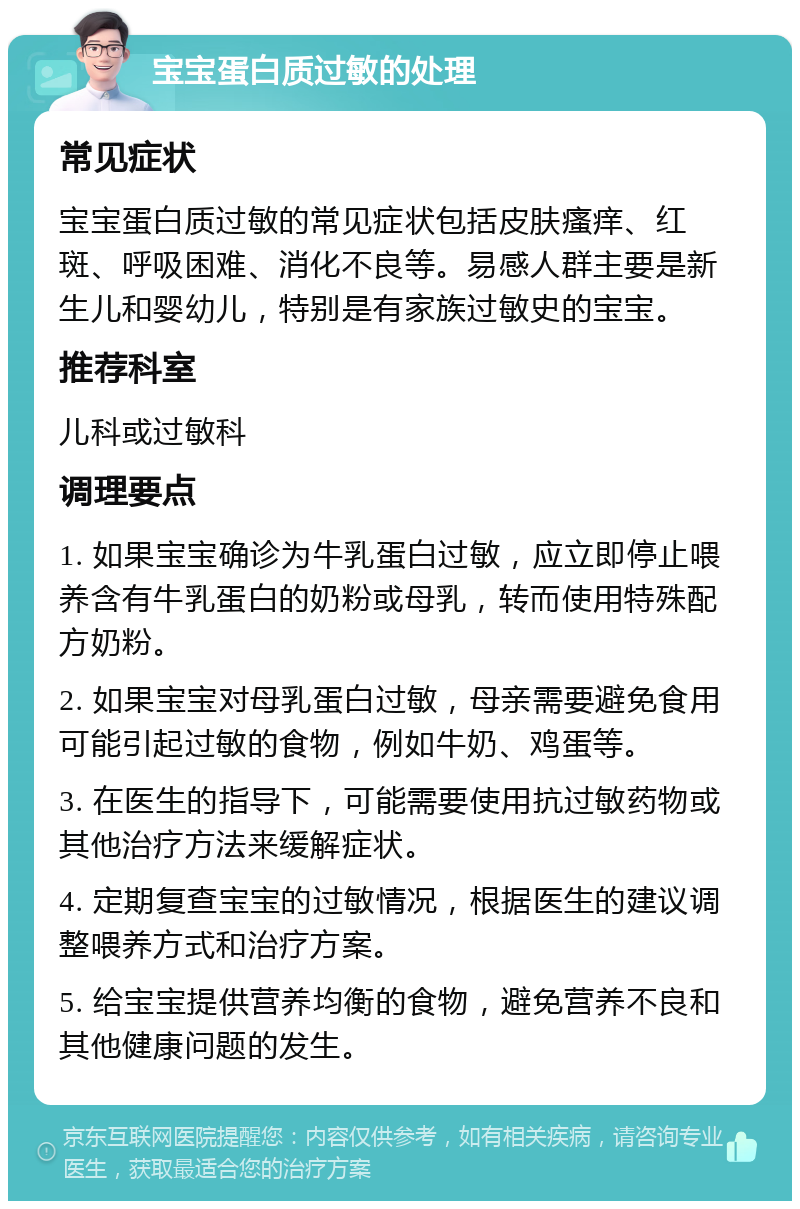 宝宝蛋白质过敏的处理 常见症状 宝宝蛋白质过敏的常见症状包括皮肤瘙痒、红斑、呼吸困难、消化不良等。易感人群主要是新生儿和婴幼儿，特别是有家族过敏史的宝宝。 推荐科室 儿科或过敏科 调理要点 1. 如果宝宝确诊为牛乳蛋白过敏，应立即停止喂养含有牛乳蛋白的奶粉或母乳，转而使用特殊配方奶粉。 2. 如果宝宝对母乳蛋白过敏，母亲需要避免食用可能引起过敏的食物，例如牛奶、鸡蛋等。 3. 在医生的指导下，可能需要使用抗过敏药物或其他治疗方法来缓解症状。 4. 定期复查宝宝的过敏情况，根据医生的建议调整喂养方式和治疗方案。 5. 给宝宝提供营养均衡的食物，避免营养不良和其他健康问题的发生。