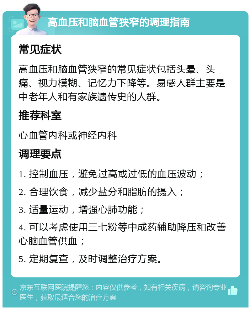 高血压和脑血管狭窄的调理指南 常见症状 高血压和脑血管狭窄的常见症状包括头晕、头痛、视力模糊、记忆力下降等。易感人群主要是中老年人和有家族遗传史的人群。 推荐科室 心血管内科或神经内科 调理要点 1. 控制血压，避免过高或过低的血压波动； 2. 合理饮食，减少盐分和脂肪的摄入； 3. 适量运动，增强心肺功能； 4. 可以考虑使用三七粉等中成药辅助降压和改善心脑血管供血； 5. 定期复查，及时调整治疗方案。