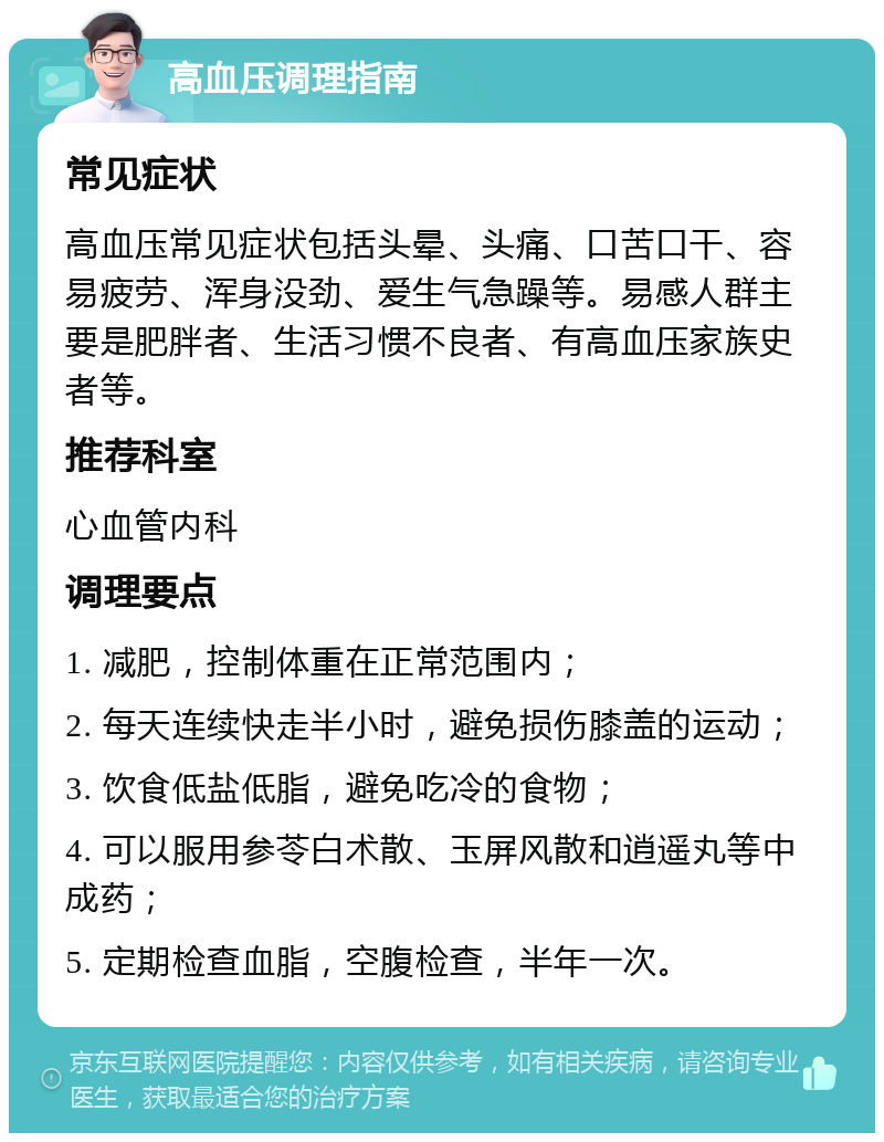 高血压调理指南 常见症状 高血压常见症状包括头晕、头痛、口苦口干、容易疲劳、浑身没劲、爱生气急躁等。易感人群主要是肥胖者、生活习惯不良者、有高血压家族史者等。 推荐科室 心血管内科 调理要点 1. 减肥，控制体重在正常范围内； 2. 每天连续快走半小时，避免损伤膝盖的运动； 3. 饮食低盐低脂，避免吃冷的食物； 4. 可以服用参苓白术散、玉屏风散和逍遥丸等中成药； 5. 定期检查血脂，空腹检查，半年一次。