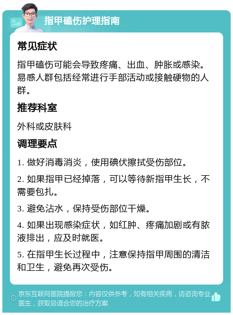 指甲磕伤护理指南 常见症状 指甲磕伤可能会导致疼痛、出血、肿胀或感染。易感人群包括经常进行手部活动或接触硬物的人群。 推荐科室 外科或皮肤科 调理要点 1. 做好消毒消炎，使用碘伏擦拭受伤部位。 2. 如果指甲已经掉落，可以等待新指甲生长，不需要包扎。 3. 避免沾水，保持受伤部位干燥。 4. 如果出现感染症状，如红肿、疼痛加剧或有脓液排出，应及时就医。 5. 在指甲生长过程中，注意保持指甲周围的清洁和卫生，避免再次受伤。