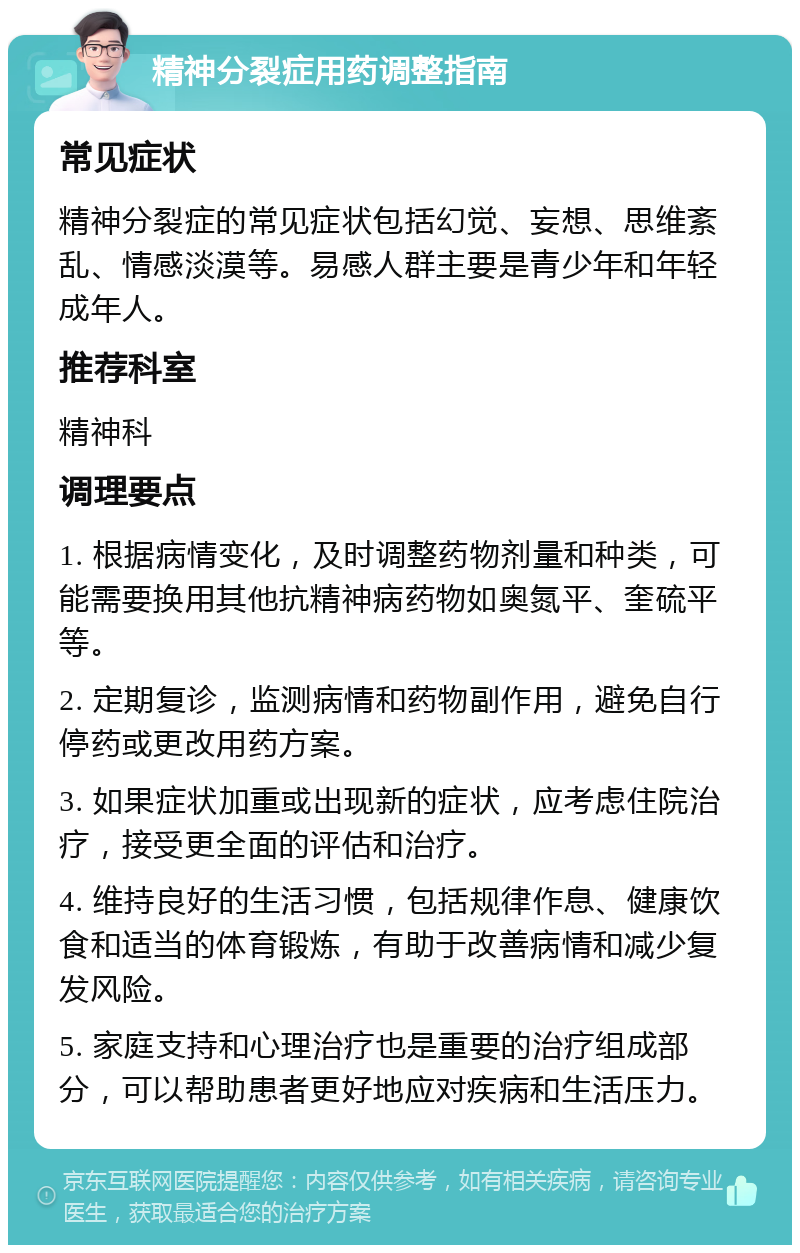 精神分裂症用药调整指南 常见症状 精神分裂症的常见症状包括幻觉、妄想、思维紊乱、情感淡漠等。易感人群主要是青少年和年轻成年人。 推荐科室 精神科 调理要点 1. 根据病情变化，及时调整药物剂量和种类，可能需要换用其他抗精神病药物如奥氮平、奎硫平等。 2. 定期复诊，监测病情和药物副作用，避免自行停药或更改用药方案。 3. 如果症状加重或出现新的症状，应考虑住院治疗，接受更全面的评估和治疗。 4. 维持良好的生活习惯，包括规律作息、健康饮食和适当的体育锻炼，有助于改善病情和减少复发风险。 5. 家庭支持和心理治疗也是重要的治疗组成部分，可以帮助患者更好地应对疾病和生活压力。