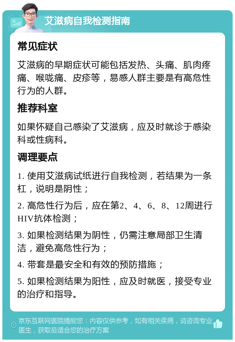 艾滋病自我检测指南 常见症状 艾滋病的早期症状可能包括发热、头痛、肌肉疼痛、喉咙痛、皮疹等，易感人群主要是有高危性行为的人群。 推荐科室 如果怀疑自己感染了艾滋病，应及时就诊于感染科或性病科。 调理要点 1. 使用艾滋病试纸进行自我检测，若结果为一条杠，说明是阴性； 2. 高危性行为后，应在第2、4、6、8、12周进行HIV抗体检测； 3. 如果检测结果为阴性，仍需注意局部卫生清洁，避免高危性行为； 4. 带套是最安全和有效的预防措施； 5. 如果检测结果为阳性，应及时就医，接受专业的治疗和指导。