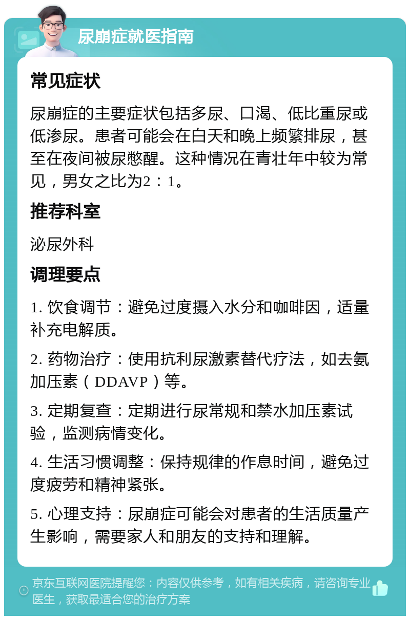 尿崩症就医指南 常见症状 尿崩症的主要症状包括多尿、口渴、低比重尿或低渗尿。患者可能会在白天和晚上频繁排尿，甚至在夜间被尿憋醒。这种情况在青壮年中较为常见，男女之比为2：1。 推荐科室 泌尿外科 调理要点 1. 饮食调节：避免过度摄入水分和咖啡因，适量补充电解质。 2. 药物治疗：使用抗利尿激素替代疗法，如去氨加压素（DDAVP）等。 3. 定期复查：定期进行尿常规和禁水加压素试验，监测病情变化。 4. 生活习惯调整：保持规律的作息时间，避免过度疲劳和精神紧张。 5. 心理支持：尿崩症可能会对患者的生活质量产生影响，需要家人和朋友的支持和理解。