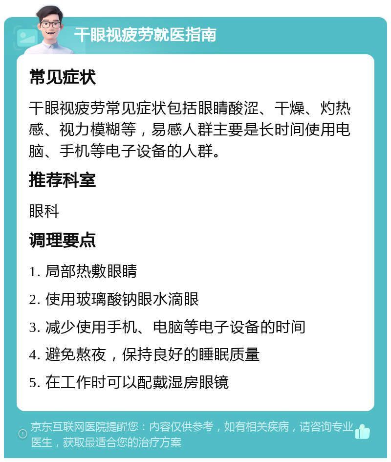 干眼视疲劳就医指南 常见症状 干眼视疲劳常见症状包括眼睛酸涩、干燥、灼热感、视力模糊等，易感人群主要是长时间使用电脑、手机等电子设备的人群。 推荐科室 眼科 调理要点 1. 局部热敷眼睛 2. 使用玻璃酸钠眼水滴眼 3. 减少使用手机、电脑等电子设备的时间 4. 避免熬夜，保持良好的睡眠质量 5. 在工作时可以配戴湿房眼镜