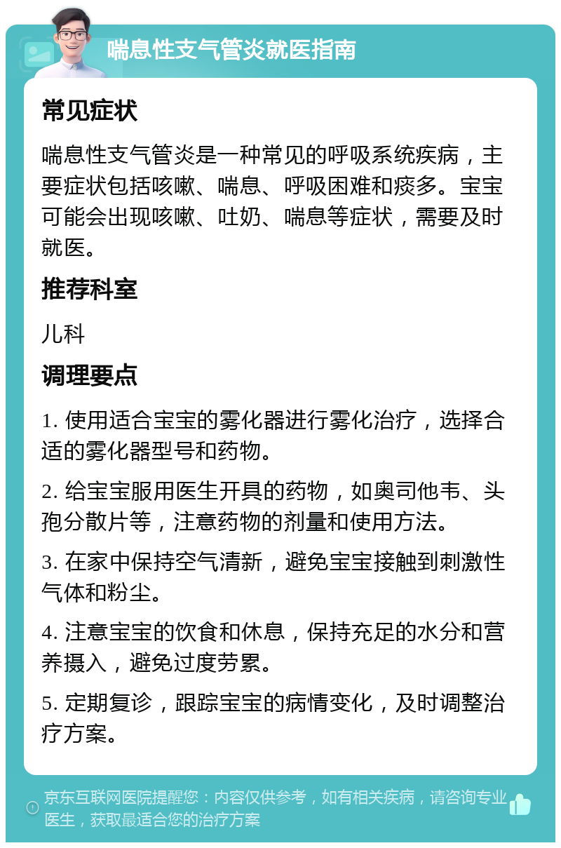 喘息性支气管炎就医指南 常见症状 喘息性支气管炎是一种常见的呼吸系统疾病，主要症状包括咳嗽、喘息、呼吸困难和痰多。宝宝可能会出现咳嗽、吐奶、喘息等症状，需要及时就医。 推荐科室 儿科 调理要点 1. 使用适合宝宝的雾化器进行雾化治疗，选择合适的雾化器型号和药物。 2. 给宝宝服用医生开具的药物，如奥司他韦、头孢分散片等，注意药物的剂量和使用方法。 3. 在家中保持空气清新，避免宝宝接触到刺激性气体和粉尘。 4. 注意宝宝的饮食和休息，保持充足的水分和营养摄入，避免过度劳累。 5. 定期复诊，跟踪宝宝的病情变化，及时调整治疗方案。