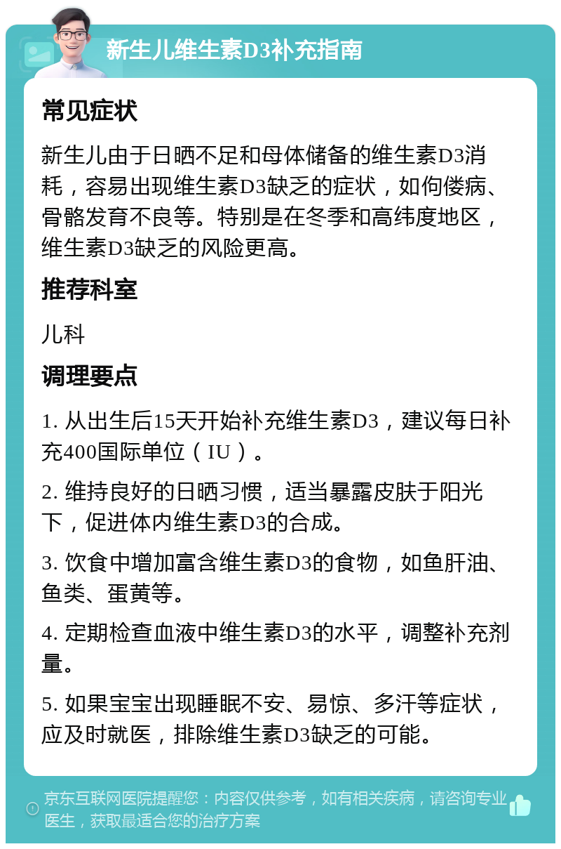 新生儿维生素D3补充指南 常见症状 新生儿由于日晒不足和母体储备的维生素D3消耗，容易出现维生素D3缺乏的症状，如佝偻病、骨骼发育不良等。特别是在冬季和高纬度地区，维生素D3缺乏的风险更高。 推荐科室 儿科 调理要点 1. 从出生后15天开始补充维生素D3，建议每日补充400国际单位（IU）。 2. 维持良好的日晒习惯，适当暴露皮肤于阳光下，促进体内维生素D3的合成。 3. 饮食中增加富含维生素D3的食物，如鱼肝油、鱼类、蛋黄等。 4. 定期检查血液中维生素D3的水平，调整补充剂量。 5. 如果宝宝出现睡眠不安、易惊、多汗等症状，应及时就医，排除维生素D3缺乏的可能。