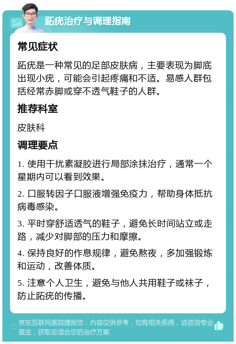 跖疣治疗与调理指南 常见症状 跖疣是一种常见的足部皮肤病，主要表现为脚底出现小疣，可能会引起疼痛和不适。易感人群包括经常赤脚或穿不透气鞋子的人群。 推荐科室 皮肤科 调理要点 1. 使用干扰素凝胶进行局部涂抹治疗，通常一个星期内可以看到效果。 2. 口服转因子口服液增强免疫力，帮助身体抵抗病毒感染。 3. 平时穿舒适透气的鞋子，避免长时间站立或走路，减少对脚部的压力和摩擦。 4. 保持良好的作息规律，避免熬夜，多加强锻炼和运动，改善体质。 5. 注意个人卫生，避免与他人共用鞋子或袜子，防止跖疣的传播。