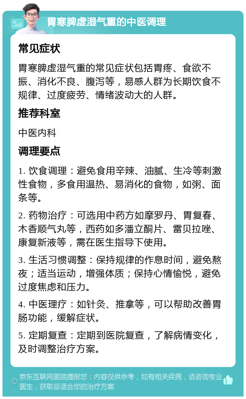 胃寒脾虚湿气重的中医调理 常见症状 胃寒脾虚湿气重的常见症状包括胃疼、食欲不振、消化不良、腹泻等，易感人群为长期饮食不规律、过度疲劳、情绪波动大的人群。 推荐科室 中医内科 调理要点 1. 饮食调理：避免食用辛辣、油腻、生冷等刺激性食物，多食用温热、易消化的食物，如粥、面条等。 2. 药物治疗：可选用中药方如摩罗丹、胃复春、木香顺气丸等，西药如多潘立酮片、雷贝拉唑、康复新液等，需在医生指导下使用。 3. 生活习惯调整：保持规律的作息时间，避免熬夜；适当运动，增强体质；保持心情愉悦，避免过度焦虑和压力。 4. 中医理疗：如针灸、推拿等，可以帮助改善胃肠功能，缓解症状。 5. 定期复查：定期到医院复查，了解病情变化，及时调整治疗方案。