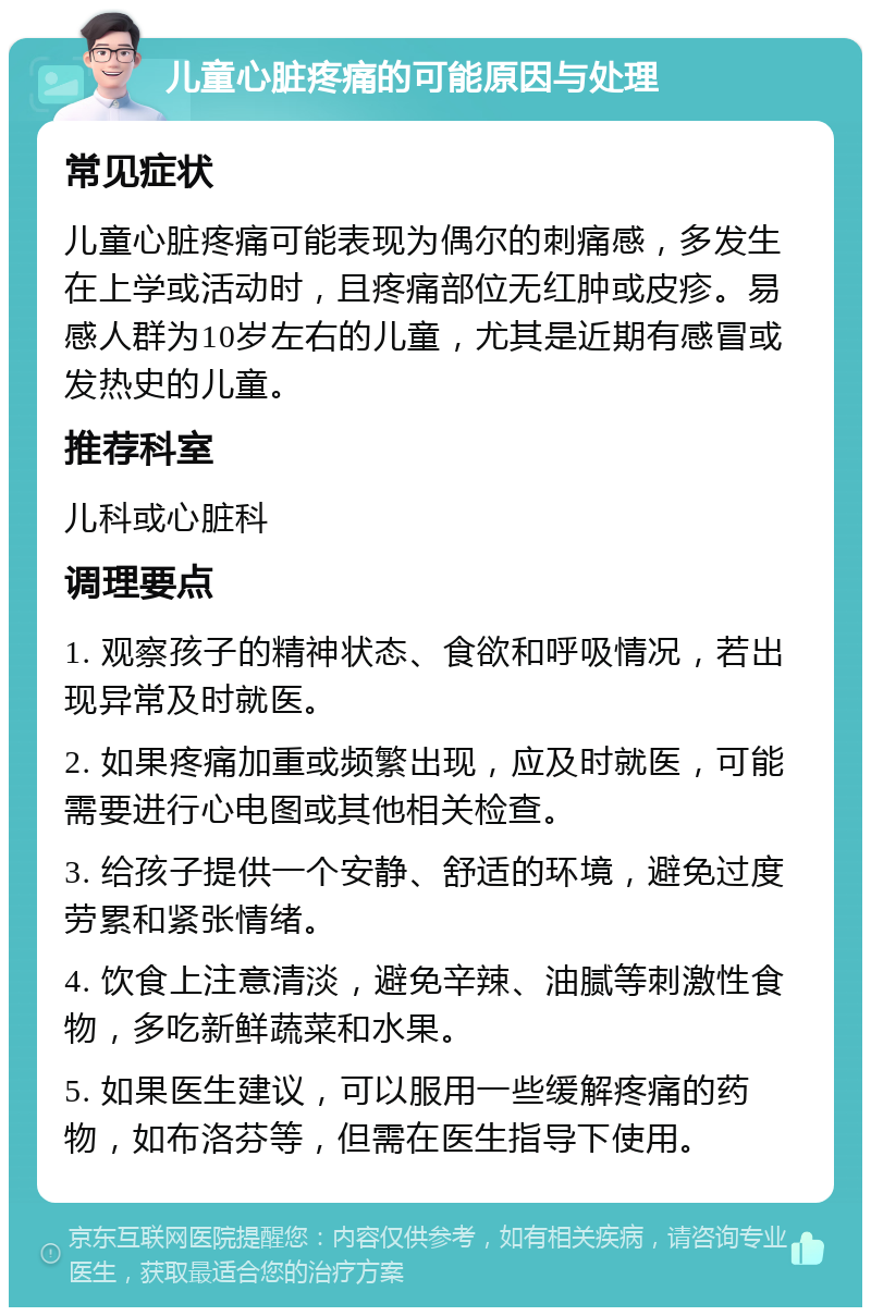 儿童心脏疼痛的可能原因与处理 常见症状 儿童心脏疼痛可能表现为偶尔的刺痛感，多发生在上学或活动时，且疼痛部位无红肿或皮疹。易感人群为10岁左右的儿童，尤其是近期有感冒或发热史的儿童。 推荐科室 儿科或心脏科 调理要点 1. 观察孩子的精神状态、食欲和呼吸情况，若出现异常及时就医。 2. 如果疼痛加重或频繁出现，应及时就医，可能需要进行心电图或其他相关检查。 3. 给孩子提供一个安静、舒适的环境，避免过度劳累和紧张情绪。 4. 饮食上注意清淡，避免辛辣、油腻等刺激性食物，多吃新鲜蔬菜和水果。 5. 如果医生建议，可以服用一些缓解疼痛的药物，如布洛芬等，但需在医生指导下使用。