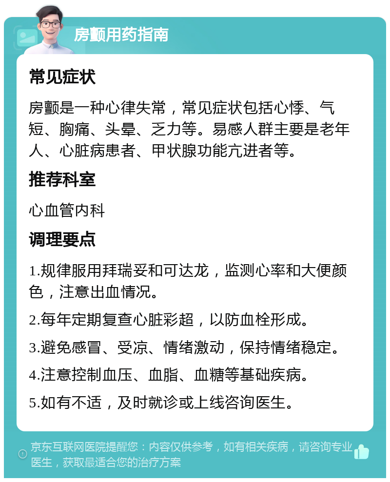 房颤用药指南 常见症状 房颤是一种心律失常，常见症状包括心悸、气短、胸痛、头晕、乏力等。易感人群主要是老年人、心脏病患者、甲状腺功能亢进者等。 推荐科室 心血管内科 调理要点 1.规律服用拜瑞妥和可达龙，监测心率和大便颜色，注意出血情况。 2.每年定期复查心脏彩超，以防血栓形成。 3.避免感冒、受凉、情绪激动，保持情绪稳定。 4.注意控制血压、血脂、血糖等基础疾病。 5.如有不适，及时就诊或上线咨询医生。